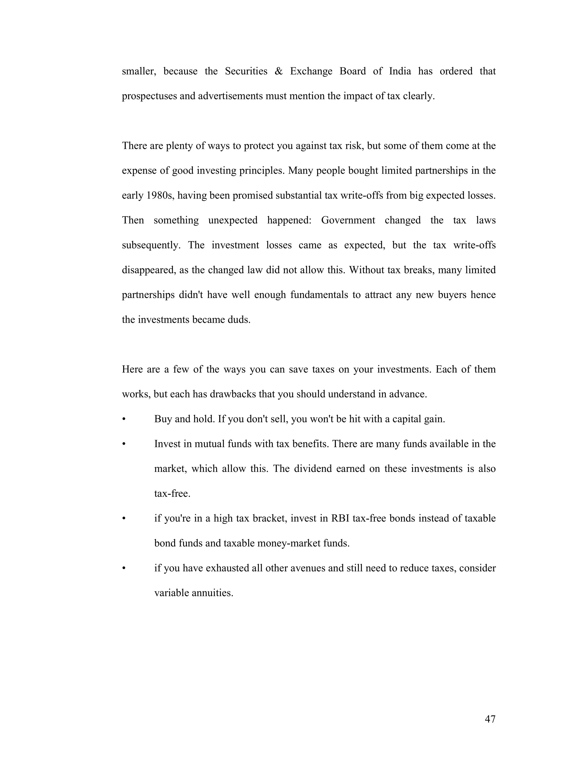 47
smaller, because the Securities & Exchange Board of India has ordered that
prospectuses and advertisements must mention the impact of tax clearly.
There are plenty of ways to protect you against tax risk, but some of them come at the
expense of good investing principles. Many people bought limited partnerships in the
early 1980s, having been promised substantial tax write-offs from big expected losses.
Then something unexpected happened: Government changed the tax laws
subsequently. The investment losses came as expected, but the tax write-offs
disappeared, as the changed law did not allow this. Without tax breaks, many limited
partnerships didn't have well enough fundamentals to attract any new buyers hence
the investments became duds.
Here are a few of the ways you can save taxes on your investments. Each of them
works, but each has drawbacks that you should understand in advance.
• Buy and hold. If you don't sell, you won't be hit with a capital gain.
• Invest in mutual funds with tax benefits. There are many funds available in the
market, which allow this. The dividend earned on these investments is also
tax-free.
• if you're in a high tax bracket, invest in RBI tax-free bonds instead of taxable
bond funds and taxable money-market funds.
• if you have exhausted all other avenues and still need to reduce taxes, consider
variable annuities.
 