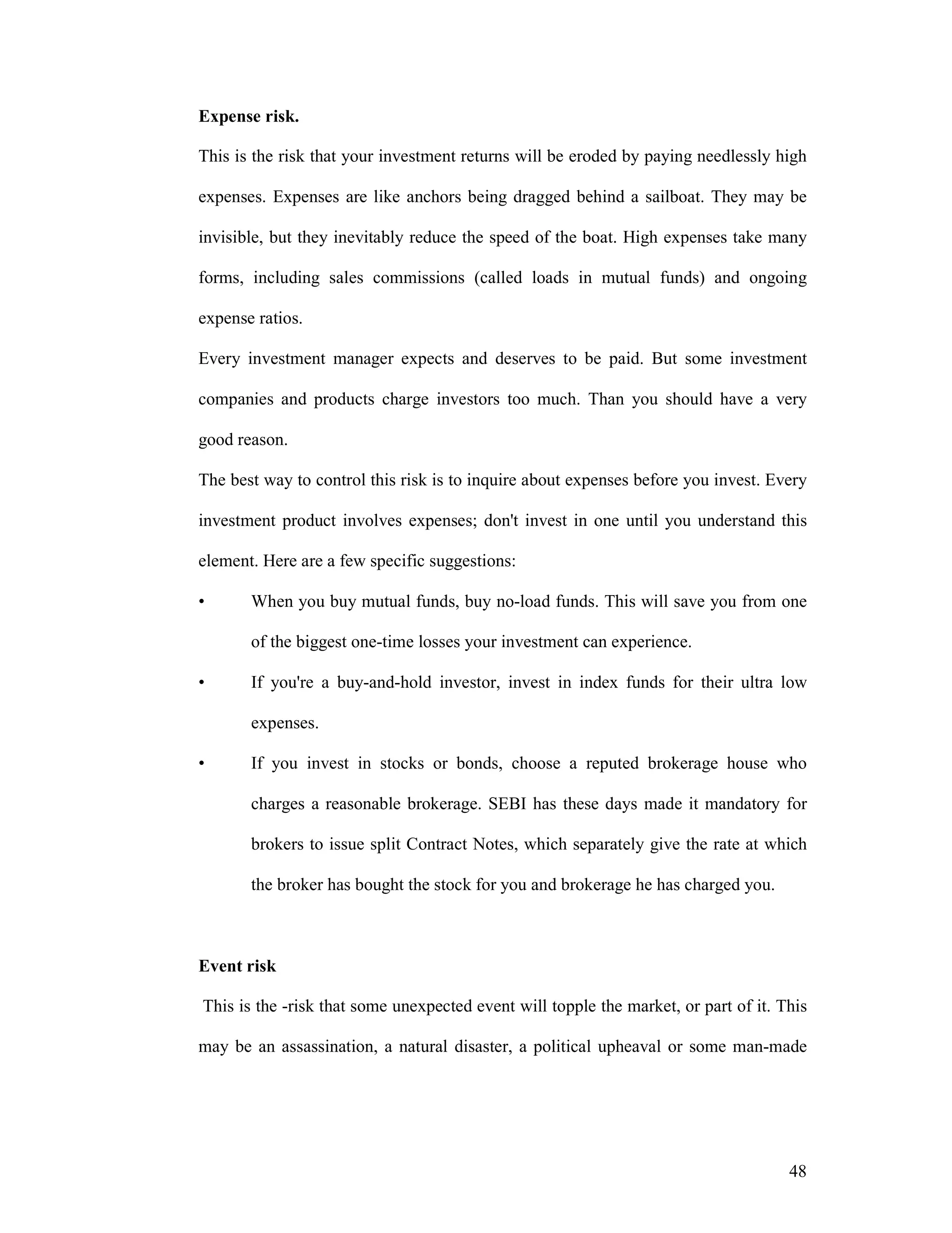 48
Expense risk.
This is the risk that your investment returns will be eroded by paying needlessly high
expenses. Expenses are like anchors being dragged behind a sailboat. They may be
invisible, but they inevitably reduce the speed of the boat. High expenses take many
forms, including sales commissions (called loads in mutual funds) and ongoing
expense ratios.
Every investment manager expects and deserves to be paid. But some investment
companies and products charge investors too much. Than you should have a very
good reason.
The best way to control this risk is to inquire about expenses before you invest. Every
investment product involves expenses; don't invest in one until you understand this
element. Here are a few specific suggestions:
• When you buy mutual funds, buy no-load funds. This will save you from one
of the biggest one-time losses your investment can experience.
• If you're a buy-and-hold investor, invest in index funds for their ultra low
expenses.
• If you invest in stocks or bonds, choose a reputed brokerage house who
charges a reasonable brokerage. SEBI has these days made it mandatory for
brokers to issue split Contract Notes, which separately give the rate at which
the broker has bought the stock for you and brokerage he has charged you.
Event risk
This is the -risk that some unexpected event will topple the market, or part of it. This
may be an assassination, a natural disaster, a political upheaval or some man-made
 