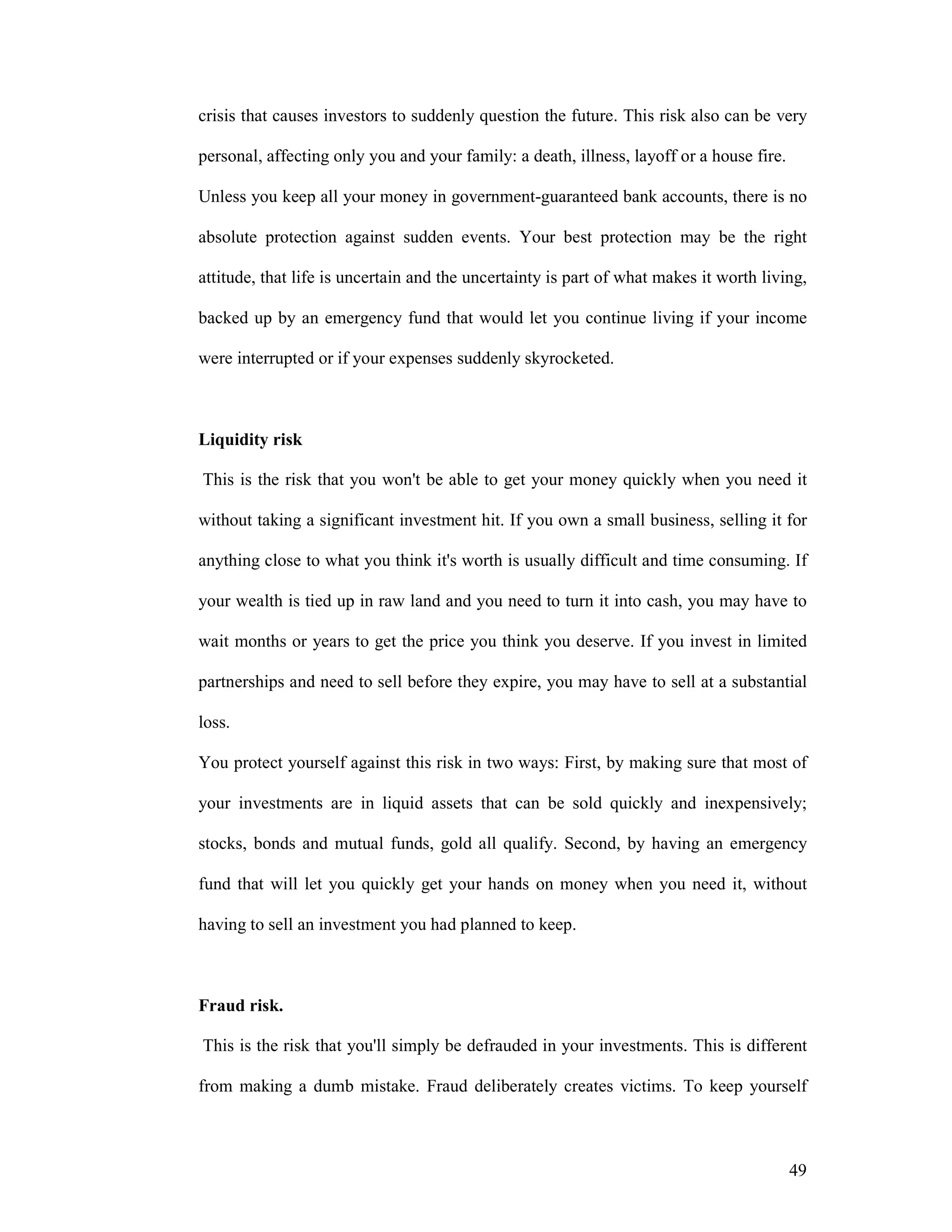 49
crisis that causes investors to suddenly question the future. This risk also can be very
personal, affecting only you and your family: a death, illness, layoff or a house fire.
Unless you keep all your money in government-guaranteed bank accounts, there is no
absolute protection against sudden events. Your best protection may be the right
attitude, that life is uncertain and the uncertainty is part of what makes it worth living,
backed up by an emergency fund that would let you continue living if your income
were interrupted or if your expenses suddenly skyrocketed.
Liquidity risk
This is the risk that you won't be able to get your money quickly when you need it
without taking a significant investment hit. If you own a small business, selling it for
anything close to what you think it's worth is usually difficult and time consuming. If
your wealth is tied up in raw land and you need to turn it into cash, you may have to
wait months or years to get the price you think you deserve. If you invest in limited
partnerships and need to sell before they expire, you may have to sell at a substantial
loss.
You protect yourself against this risk in two ways: First, by making sure that most of
your investments are in liquid assets that can be sold quickly and inexpensively;
stocks, bonds and mutual funds, gold all qualify. Second, by having an emergency
fund that will let you quickly get your hands on money when you need it, without
having to sell an investment you had planned to keep.
Fraud risk.
This is the risk that you'll simply be defrauded in your investments. This is different
from making a dumb mistake. Fraud deliberately creates victims. To keep yourself
 
