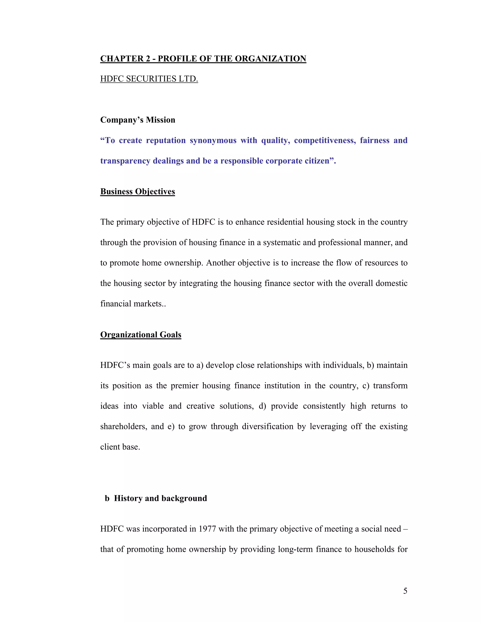 5
CHAPTER 2 - PROFILE OF THE ORGANIZATION
HDFC SECURITIES LTD.
Company’s Mission
“To create reputation synonymous with quality, competitiveness, fairness and
transparency dealings and be a responsible corporate citizen”.
Business Objectives
The primary objective of HDFC is to enhance residential housing stock in the country
through the provision of housing finance in a systematic and professional manner, and
to promote home ownership. Another objective is to increase the flow of resources to
the housing sector by integrating the housing finance sector with the overall domestic
financial markets..
Organizational Goals
HDFC’s main goals are to a) develop close relationships with individuals, b) maintain
its position as the premier housing finance institution in the country, c) transform
ideas into viable and creative solutions, d) provide consistently high returns to
shareholders, and e) to grow through diversification by leveraging off the existing
client base.
b History and background
HDFC was incorporated in 1977 with the primary objective of meeting a social need –
that of promoting home ownership by providing long-term finance to households for
 
