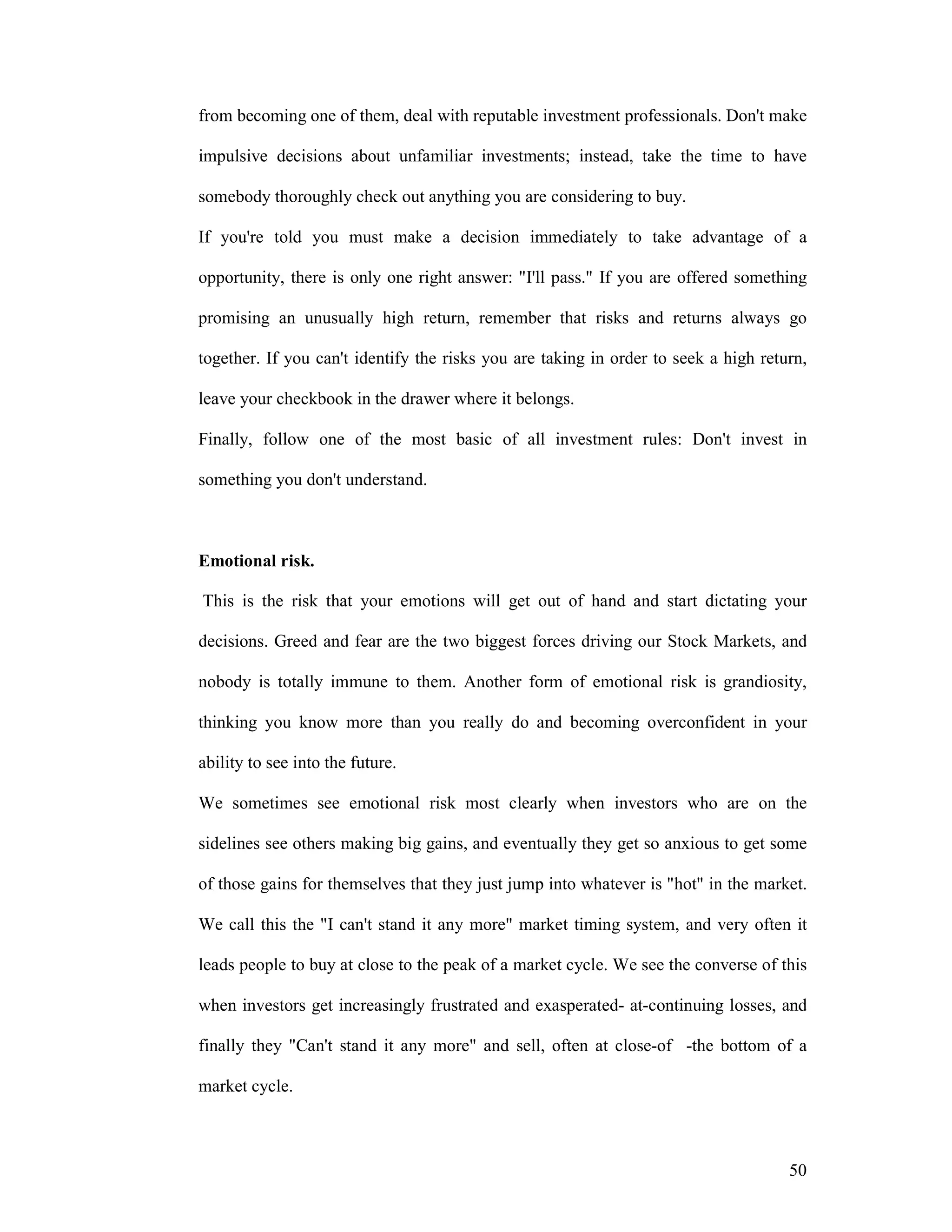 50
from becoming one of them, deal with reputable investment professionals. Don't make
impulsive decisions about unfamiliar investments; instead, take the time to have
somebody thoroughly check out anything you are considering to buy.
If you're told you must make a decision immediately to take advantage of a
opportunity, there is only one right answer: "I'll pass." If you are offered something
promising an unusually high return, remember that risks and returns always go
together. If you can't identify the risks you are taking in order to seek a high return,
leave your checkbook in the drawer where it belongs.
Finally, follow one of the most basic of all investment rules: Don't invest in
something you don't understand.
Emotional risk.
This is the risk that your emotions will get out of hand and start dictating your
decisions. Greed and fear are the two biggest forces driving our Stock Markets, and
nobody is totally immune to them. Another form of emotional risk is grandiosity,
thinking you know more than you really do and becoming overconfident in your
ability to see into the future.
We sometimes see emotional risk most clearly when investors who are on the
sidelines see others making big gains, and eventually they get so anxious to get some
of those gains for themselves that they just jump into whatever is "hot" in the market.
We call this the "I can't stand it any more" market timing system, and very often it
leads people to buy at close to the peak of a market cycle. We see the converse of this
when investors get increasingly frustrated and exasperated- at-continuing losses, and
finally they "Can't stand it any more" and sell, often at close-of -the bottom of a
market cycle.
 