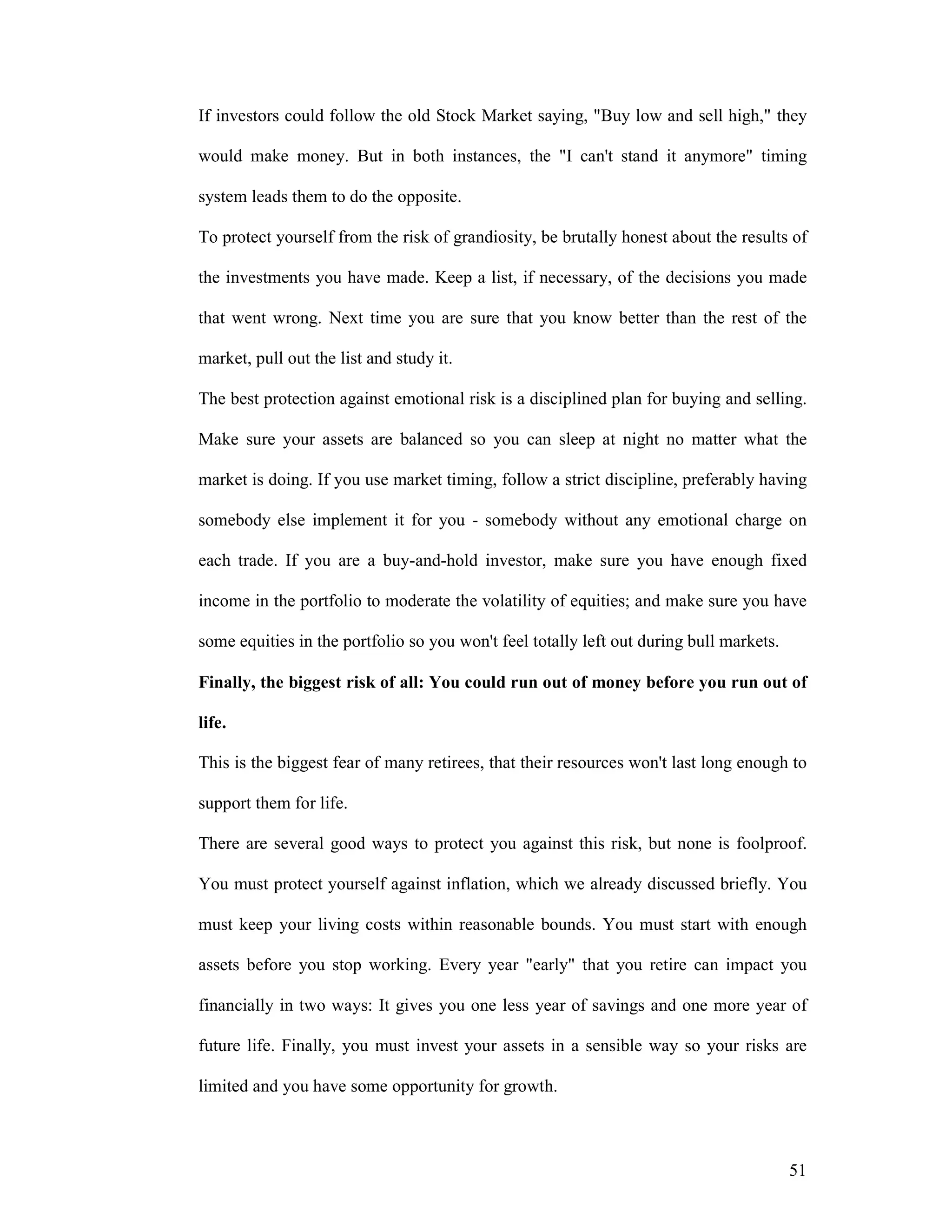 51
If investors could follow the old Stock Market saying, "Buy low and sell high," they
would make money. But in both instances, the "I can't stand it anymore" timing
system leads them to do the opposite.
To protect yourself from the risk of grandiosity, be brutally honest about the results of
the investments you have made. Keep a list, if necessary, of the decisions you made
that went wrong. Next time you are sure that you know better than the rest of the
market, pull out the list and study it.
The best protection against emotional risk is a disciplined plan for buying and selling.
Make sure your assets are balanced so you can sleep at night no matter what the
market is doing. If you use market timing, follow a strict discipline, preferably having
somebody else implement it for you - somebody without any emotional charge on
each trade. If you are a buy-and-hold investor, make sure you have enough fixed
income in the portfolio to moderate the volatility of equities; and make sure you have
some equities in the portfolio so you won't feel totally left out during bull markets.
Finally, the biggest risk of all: You could run out of money before you run out of
life.
This is the biggest fear of many retirees, that their resources won't last long enough to
support them for life.
There are several good ways to protect you against this risk, but none is foolproof.
You must protect yourself against inflation, which we already discussed briefly. You
must keep your living costs within reasonable bounds. You must start with enough
assets before you stop working. Every year "early" that you retire can impact you
financially in two ways: It gives you one less year of savings and one more year of
future life. Finally, you must invest your assets in a sensible way so your risks are
limited and you have some opportunity for growth.
 