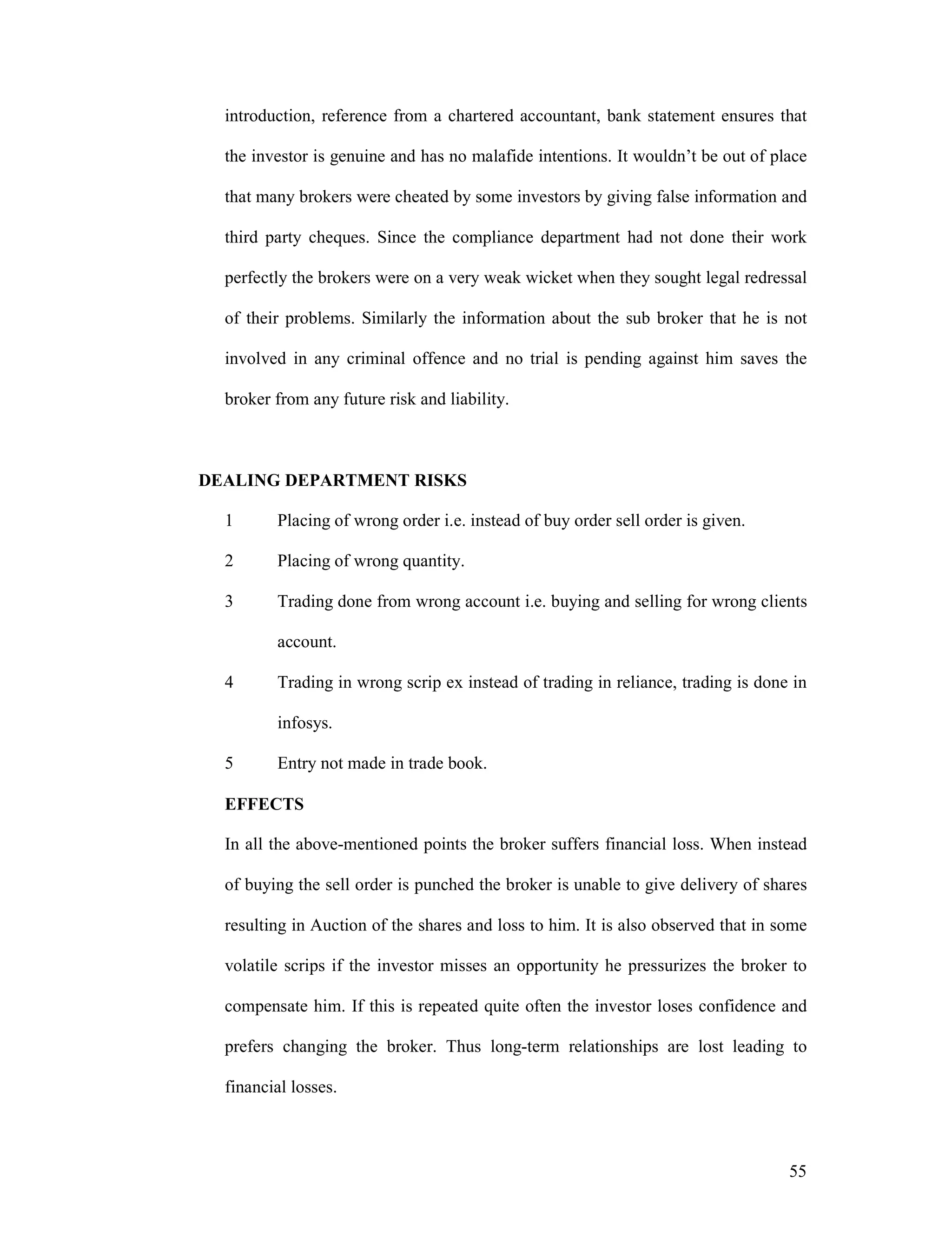 55
introduction, reference from a chartered accountant, bank statement ensures that
the investor is genuine and has no malafide intentions. It wouldn’t be out of place
that many brokers were cheated by some investors by giving false information and
third party cheques. Since the compliance department had not done their work
perfectly the brokers were on a very weak wicket when they sought legal redressal
of their problems. Similarly the information about the sub broker that he is not
involved in any criminal offence and no trial is pending against him saves the
broker from any future risk and liability.
DEALING DEPARTMENT RISKS
1 Placing of wrong order i.e. instead of buy order sell order is given.
2 Placing of wrong quantity.
3 Trading done from wrong account i.e. buying and selling for wrong clients
account.
4 Trading in wrong scrip ex instead of trading in reliance, trading is done in
infosys.
5 Entry not made in trade book.
EFFECTS
In all the above-mentioned points the broker suffers financial loss. When instead
of buying the sell order is punched the broker is unable to give delivery of shares
resulting in Auction of the shares and loss to him. It is also observed that in some
volatile scrips if the investor misses an opportunity he pressurizes the broker to
compensate him. If this is repeated quite often the investor loses confidence and
prefers changing the broker. Thus long-term relationships are lost leading to
financial losses.
 
