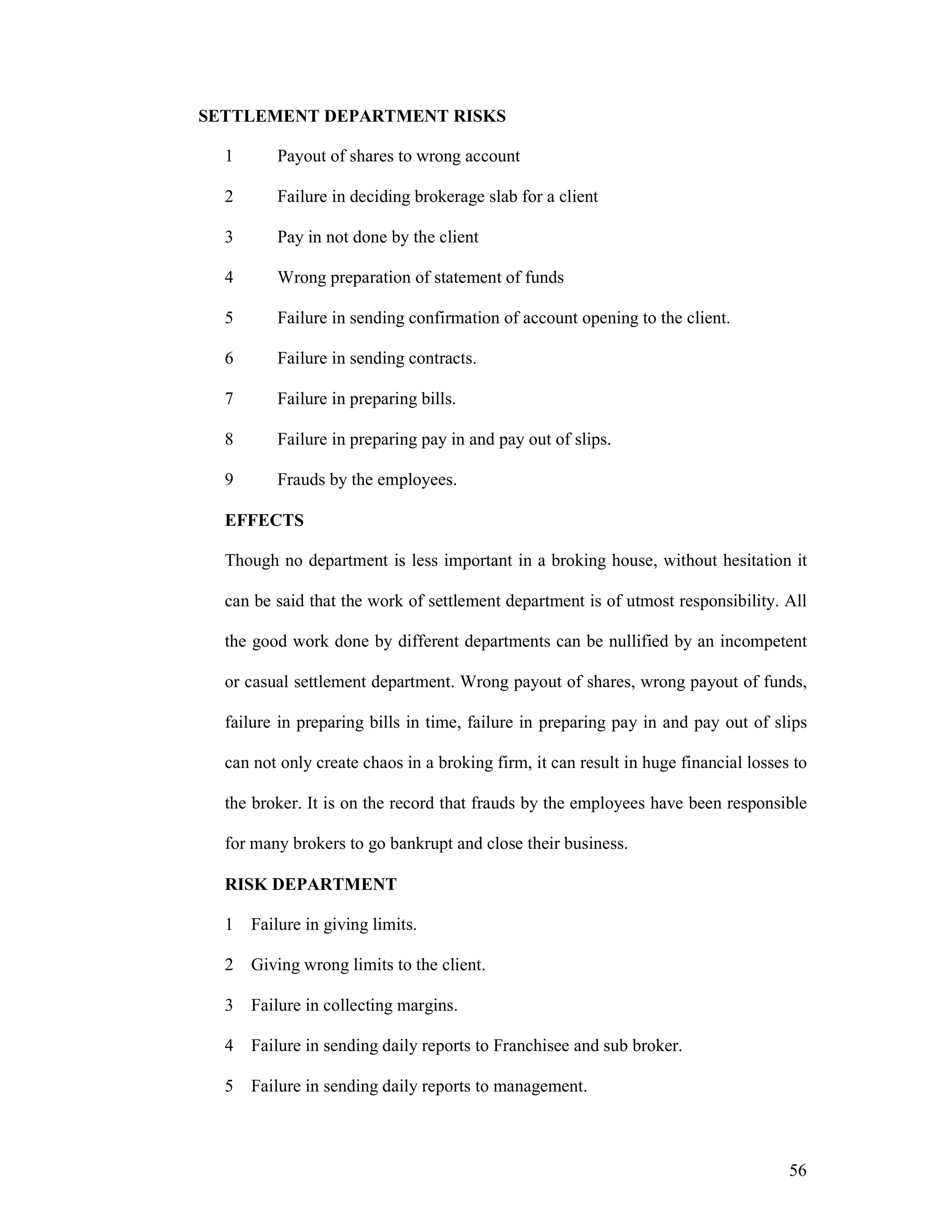 56
SETTLEMENT DEPARTMENT RISKS
1 Payout of shares to wrong account
2 Failure in deciding brokerage slab for a client
3 Pay in not done by the client
4 Wrong preparation of statement of funds
5 Failure in sending confirmation of account opening to the client.
6 Failure in sending contracts.
7 Failure in preparing bills.
8 Failure in preparing pay in and pay out of slips.
9 Frauds by the employees.
EFFECTS
Though no department is less important in a broking house, without hesitation it
can be said that the work of settlement department is of utmost responsibility. All
the good work done by different departments can be nullified by an incompetent
or casual settlement department. Wrong payout of shares, wrong payout of funds,
failure in preparing bills in time, failure in preparing pay in and pay out of slips
can not only create chaos in a broking firm, it can result in huge financial losses to
the broker. It is on the record that frauds by the employees have been responsible
for many brokers to go bankrupt and close their business.
RISK DEPARTMENT
1 Failure in giving limits.
2 Giving wrong limits to the client.
3 Failure in collecting margins.
4 Failure in sending daily reports to Franchisee and sub broker.
5 Failure in sending daily reports to management.
 