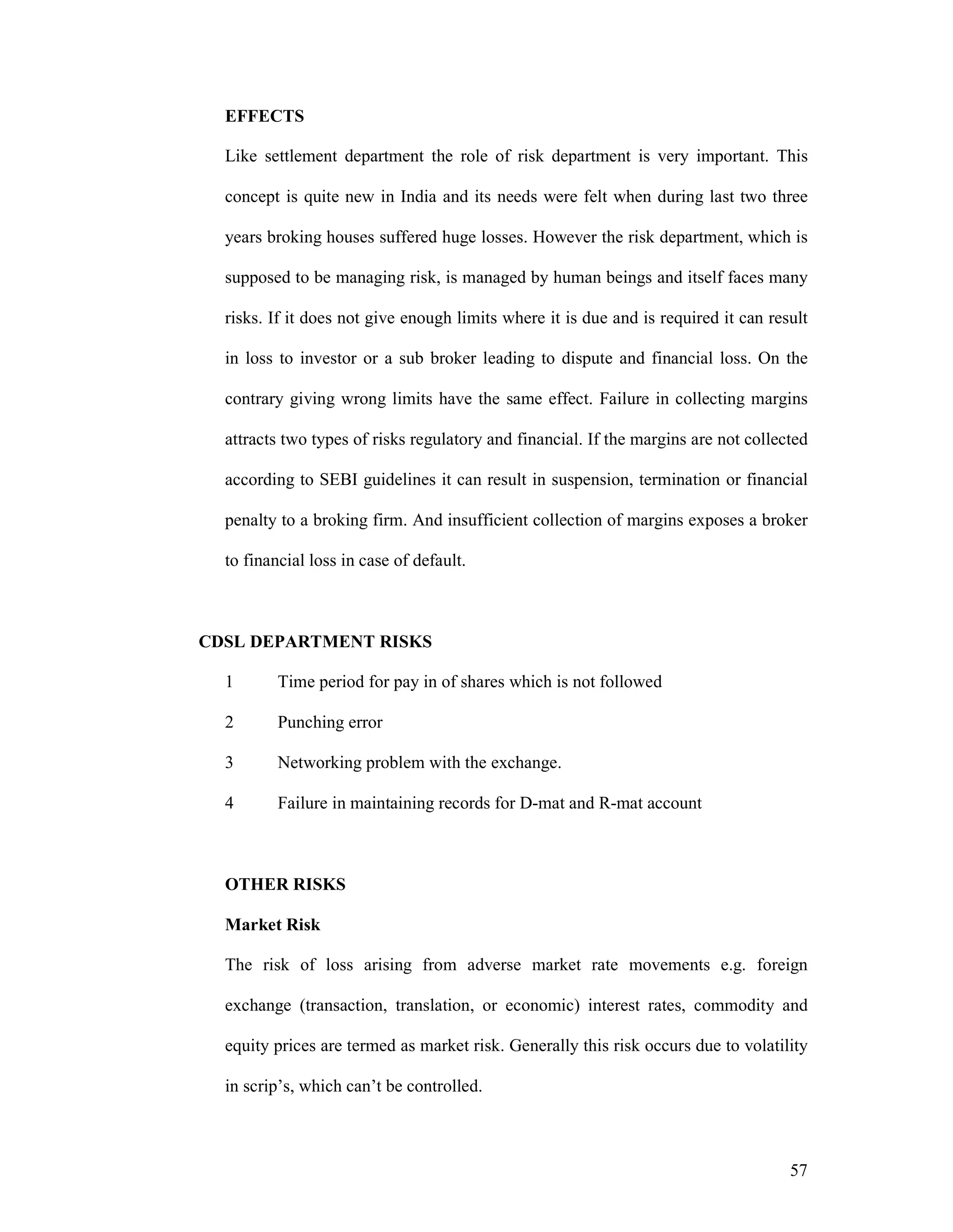 57
EFFECTS
Like settlement department the role of risk department is very important. This
concept is quite new in India and its needs were felt when during last two three
years broking houses suffered huge losses. However the risk department, which is
supposed to be managing risk, is managed by human beings and itself faces many
risks. If it does not give enough limits where it is due and is required it can result
in loss to investor or a sub broker leading to dispute and financial loss. On the
contrary giving wrong limits have the same effect. Failure in collecting margins
attracts two types of risks regulatory and financial. If the margins are not collected
according to SEBI guidelines it can result in suspension, termination or financial
penalty to a broking firm. And insufficient collection of margins exposes a broker
to financial loss in case of default.
CDSL DEPARTMENT RISKS
1 Time period for pay in of shares which is not followed
2 Punching error
3 Networking problem with the exchange.
4 Failure in maintaining records for D-mat and R-mat account
OTHER RISKS
Market Risk
The risk of loss arising from adverse market rate movements e.g. foreign
exchange (transaction, translation, or economic) interest rates, commodity and
equity prices are termed as market risk. Generally this risk occurs due to volatility
in scrip’s, which can’t be controlled.
 