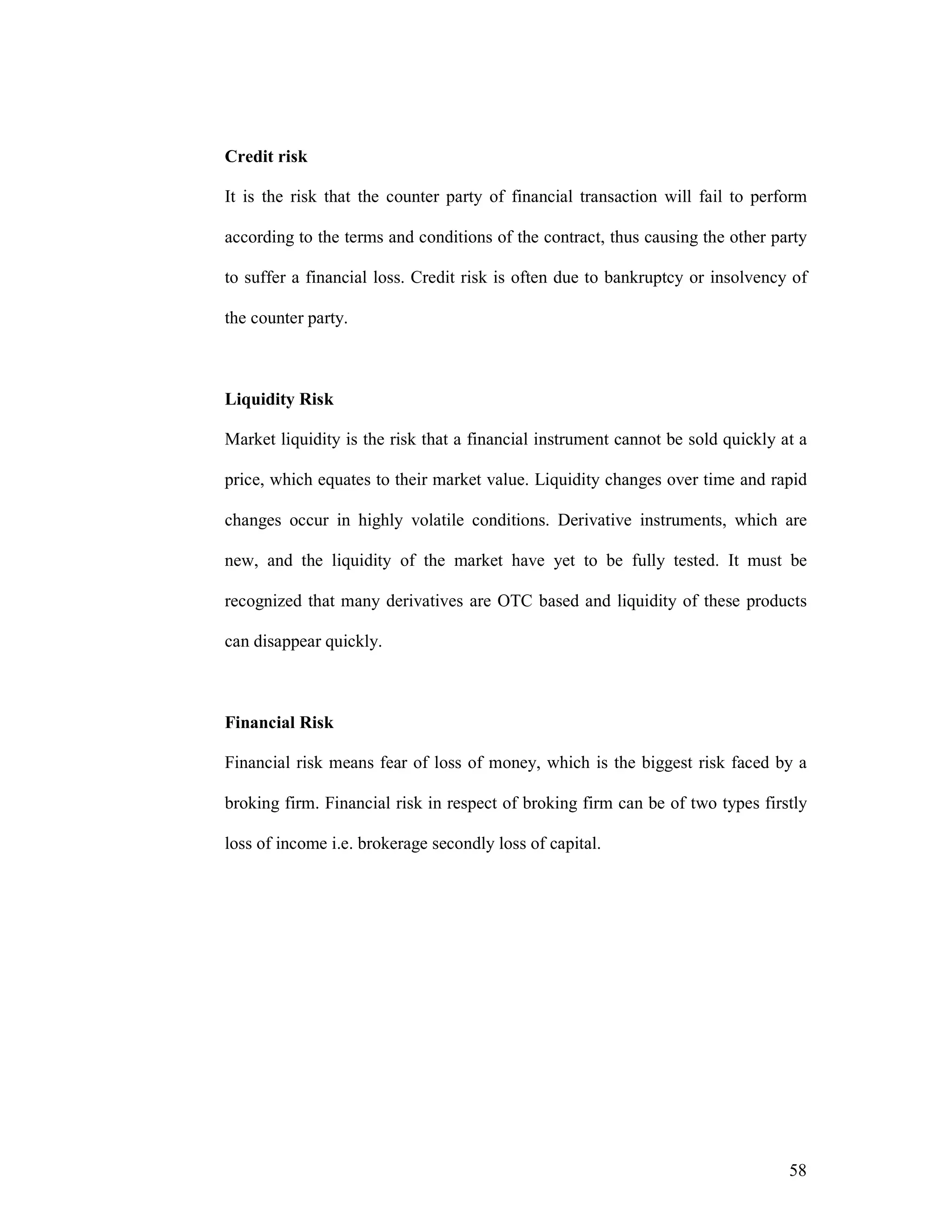 58
Credit risk
It is the risk that the counter party of financial transaction will fail to perform
according to the terms and conditions of the contract, thus causing the other party
to suffer a financial loss. Credit risk is often due to bankruptcy or insolvency of
the counter party.
Liquidity Risk
Market liquidity is the risk that a financial instrument cannot be sold quickly at a
price, which equates to their market value. Liquidity changes over time and rapid
changes occur in highly volatile conditions. Derivative instruments, which are
new, and the liquidity of the market have yet to be fully tested. It must be
recognized that many derivatives are OTC based and liquidity of these products
can disappear quickly.
Financial Risk
Financial risk means fear of loss of money, which is the biggest risk faced by a
broking firm. Financial risk in respect of broking firm can be of two types firstly
loss of income i.e. brokerage secondly loss of capital.
 