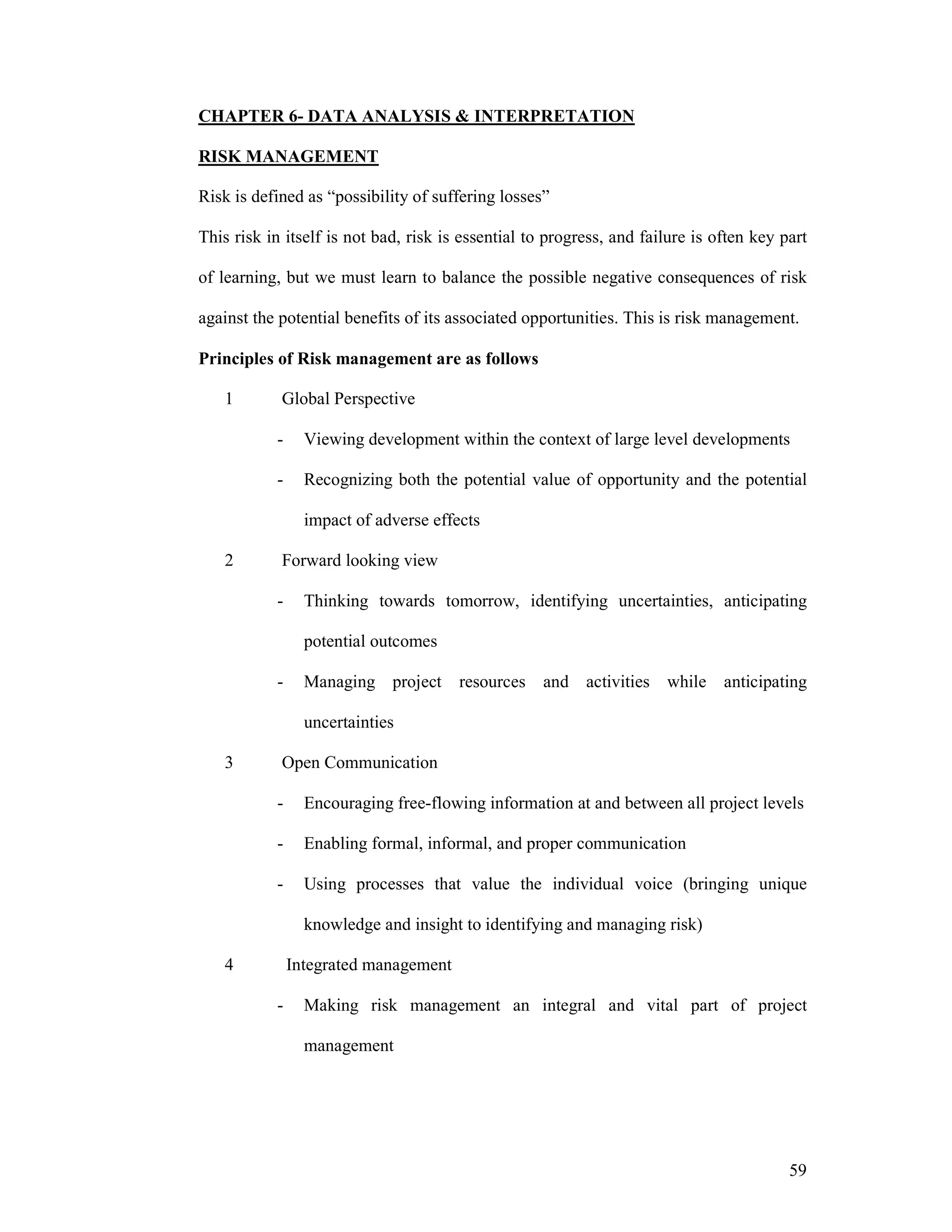 59
CHAPTER 6- DATA ANALYSIS & INTERPRETATION
RISK MANAGEMENT
Risk is defined as “possibility of suffering losses”
This risk in itself is not bad, risk is essential to progress, and failure is often key part
of learning, but we must learn to balance the possible negative consequences of risk
against the potential benefits of its associated opportunities. This is risk management.
Principles of Risk management are as follows
1 Global Perspective
- Viewing development within the context of large level developments
- Recognizing both the potential value of opportunity and the potential
impact of adverse effects
2 Forward looking view
- Thinking towards tomorrow, identifying uncertainties, anticipating
potential outcomes
- Managing project resources and activities while anticipating
uncertainties
3 Open Communication
- Encouraging free-flowing information at and between all project levels
- Enabling formal, informal, and proper communication
- Using processes that value the individual voice (bringing unique
knowledge and insight to identifying and managing risk)
4 Integrated management
- Making risk management an integral and vital part of project
management
 