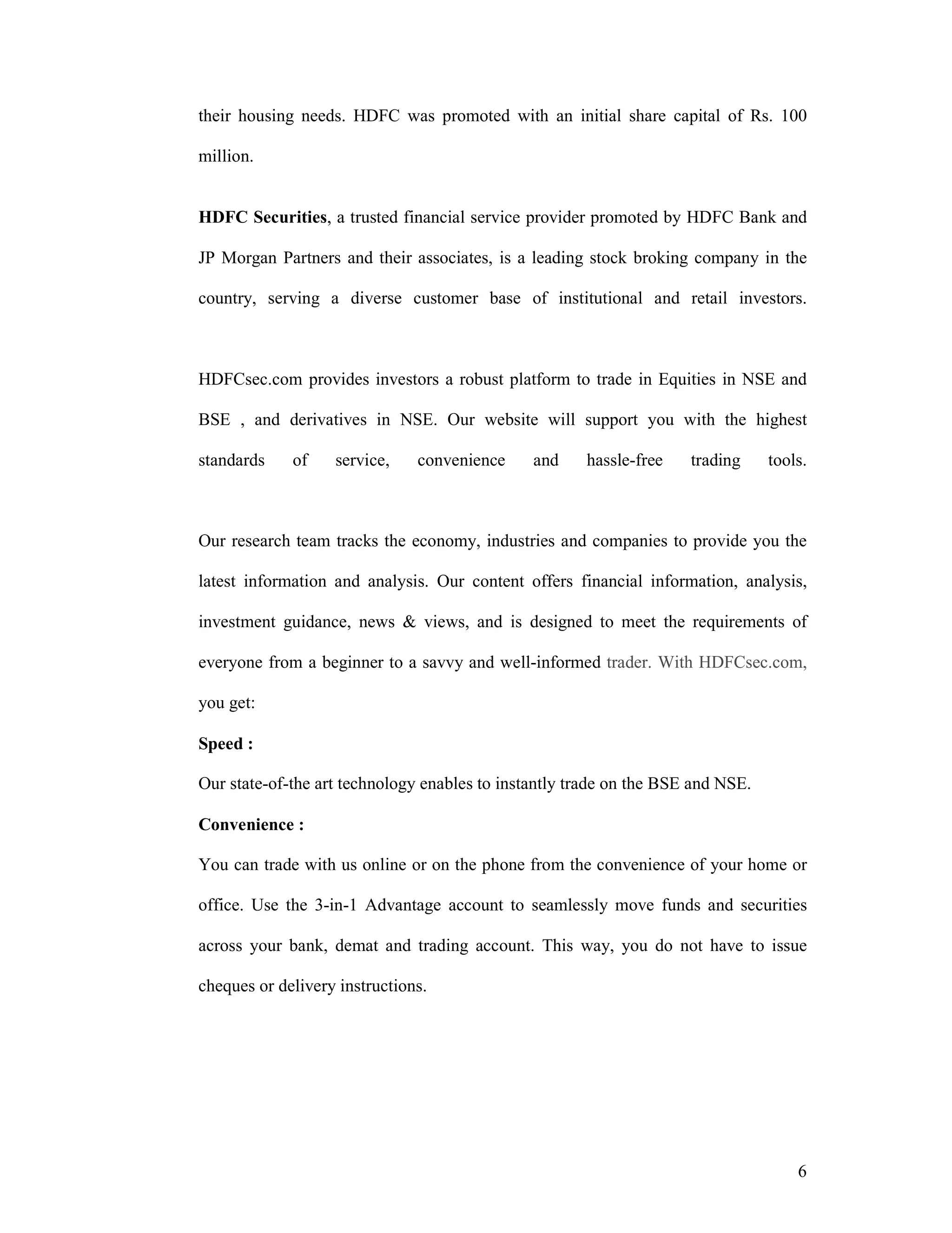 6
their housing needs. HDFC was promoted with an initial share capital of Rs. 100
million.
HDFC Securities, a trusted financial service provider promoted by HDFC Bank and
JP Morgan Partners and their associates, is a leading stock broking company in the
country, serving a diverse customer base of institutional and retail investors.
HDFCsec.com provides investors a robust platform to trade in Equities in NSE and
BSE , and derivatives in NSE. Our website will support you with the highest
standards of service, convenience and hassle-free trading tools.
Our research team tracks the economy, industries and companies to provide you the
latest information and analysis. Our content offers financial information, analysis,
investment guidance, news & views, and is designed to meet the requirements of
everyone from a beginner to a savvy and well-informed trader. With HDFCsec.com,
you get:
Speed :
Our state-of-the art technology enables to instantly trade on the BSE and NSE.
Convenience :
You can trade with us online or on the phone from the convenience of your home or
office. Use the 3-in-1 Advantage account to seamlessly move funds and securities
across your bank, demat and trading account. This way, you do not have to issue
cheques or delivery instructions.
 
