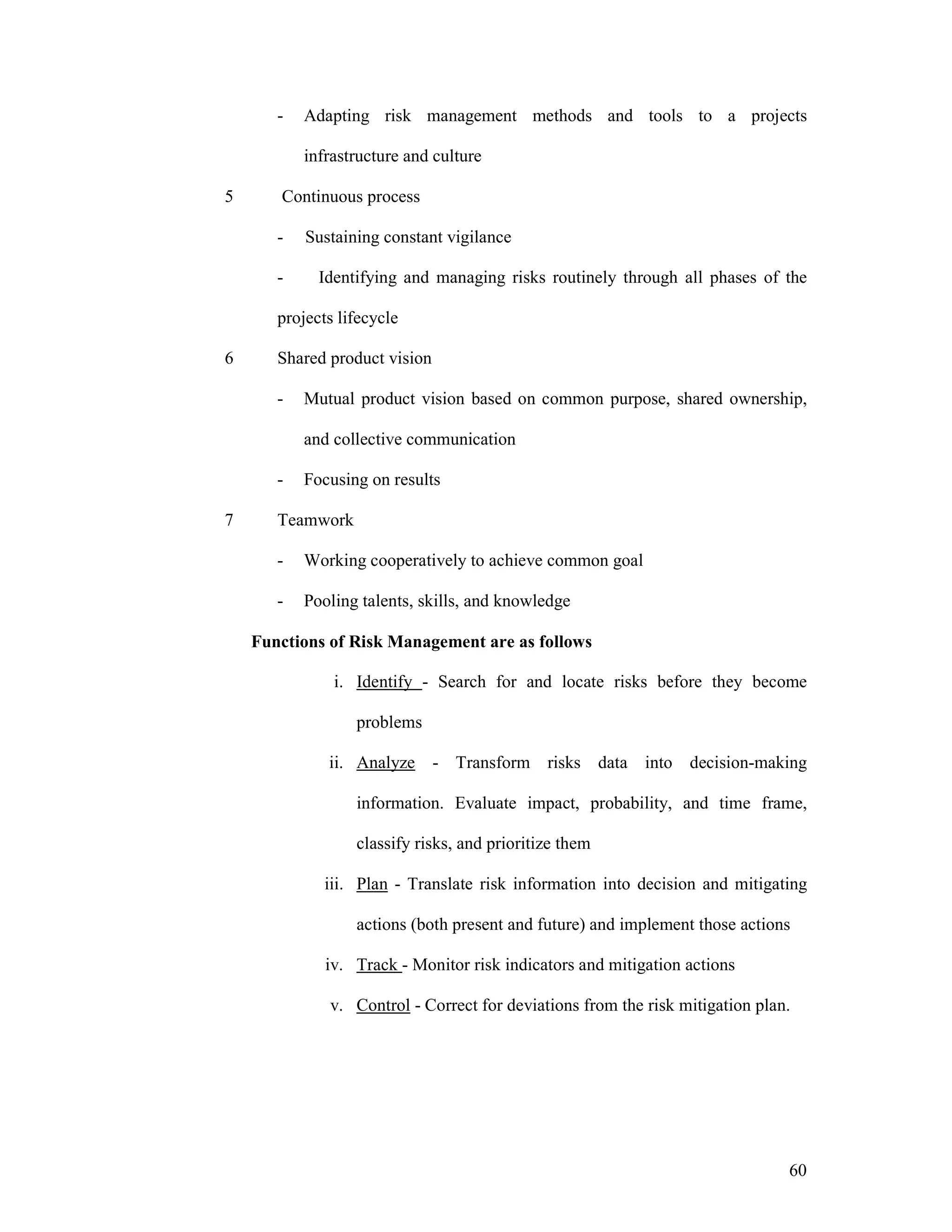 60
- Adapting risk management methods and tools to a projects
infrastructure and culture
5 Continuous process
- Sustaining constant vigilance
- Identifying and managing risks routinely through all phases of the
projects lifecycle
6 Shared product vision
- Mutual product vision based on common purpose, shared ownership,
and collective communication
- Focusing on results
7 Teamwork
- Working cooperatively to achieve common goal
- Pooling talents, skills, and knowledge
Functions of Risk Management are as follows
i. Identify - Search for and locate risks before they become
problems
ii. Analyze - Transform risks data into decision-making
information. Evaluate impact, probability, and time frame,
classify risks, and prioritize them
iii. Plan - Translate risk information into decision and mitigating
actions (both present and future) and implement those actions
iv. Track - Monitor risk indicators and mitigation actions
v. Control - Correct for deviations from the risk mitigation plan.
 