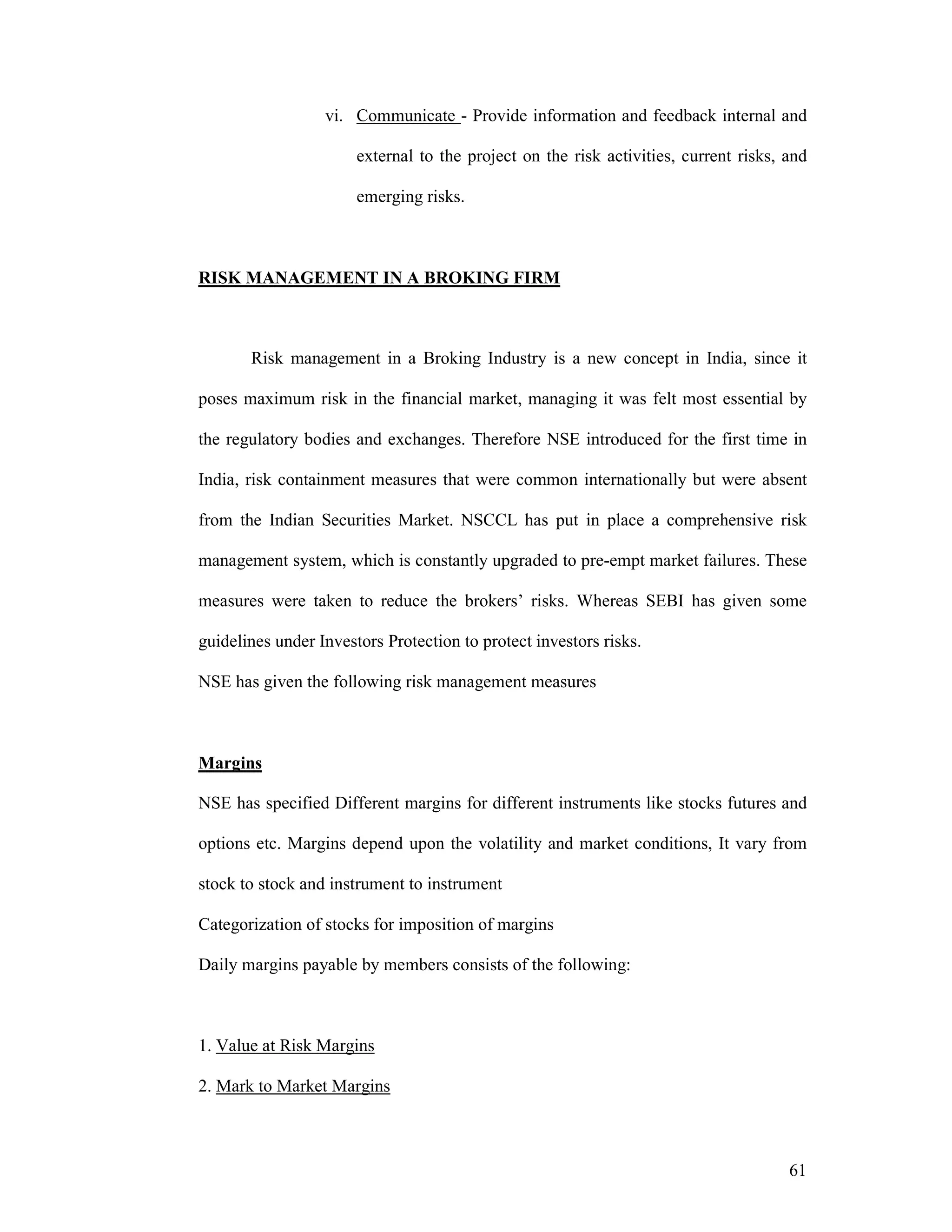 61
vi. Communicate - Provide information and feedback internal and
external to the project on the risk activities, current risks, and
emerging risks.
RISK MANAGEMENT IN A BROKING FIRM
Risk management in a Broking Industry is a new concept in India, since it
poses maximum risk in the financial market, managing it was felt most essential by
the regulatory bodies and exchanges. Therefore NSE introduced for the first time in
India, risk containment measures that were common internationally but were absent
from the Indian Securities Market. NSCCL has put in place a comprehensive risk
management system, which is constantly upgraded to pre-empt market failures. These
measures were taken to reduce the brokers’ risks. Whereas SEBI has given some
guidelines under Investors Protection to protect investors risks.
NSE has given the following risk management measures
Margins
NSE has specified Different margins for different instruments like stocks futures and
options etc. Margins depend upon the volatility and market conditions, It vary from
stock to stock and instrument to instrument
Categorization of stocks for imposition of margins
Daily margins payable by members consists of the following:
1. Value at Risk Margins
2. Mark to Market Margins
 