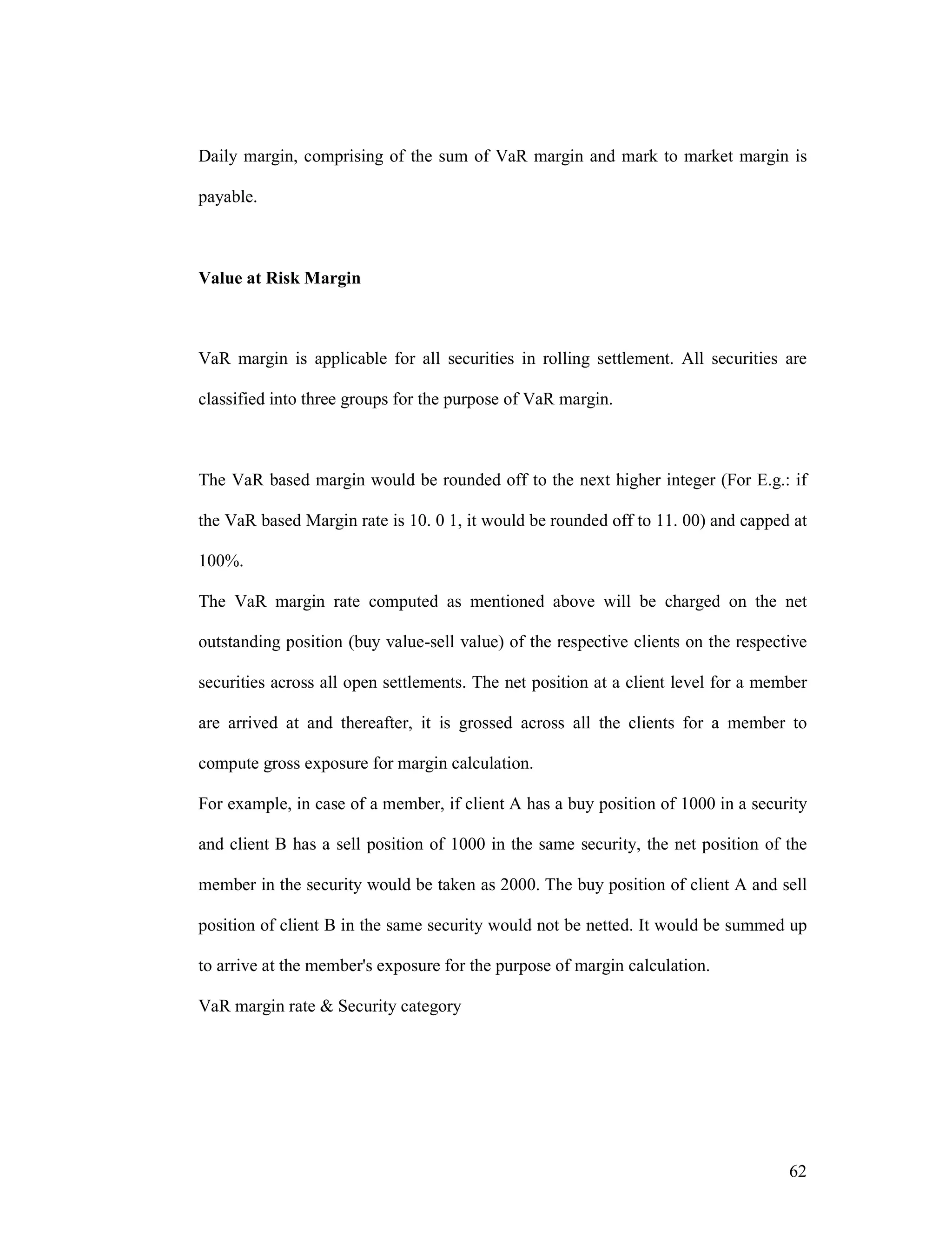 62
Daily margin, comprising of the sum of VaR margin and mark to market margin is
payable.
Value at Risk Margin
VaR margin is applicable for all securities in rolling settlement. All securities are
classified into three groups for the purpose of VaR margin.
The VaR based margin would be rounded off to the next higher integer (For E.g.: if
the VaR based Margin rate is 10. 0 1, it would be rounded off to 11. 00) and capped at
100%.
The VaR margin rate computed as mentioned above will be charged on the net
outstanding position (buy value-sell value) of the respective clients on the respective
securities across all open settlements. The net position at a client level for a member
are arrived at and thereafter, it is grossed across all the clients for a member to
compute gross exposure for margin calculation.
For example, in case of a member, if client A has a buy position of 1000 in a security
and client B has a sell position of 1000 in the same security, the net position of the
member in the security would be taken as 2000. The buy position of client A and sell
position of client B in the same security would not be netted. It would be summed up
to arrive at the member's exposure for the purpose of margin calculation.
VaR margin rate & Security category
 