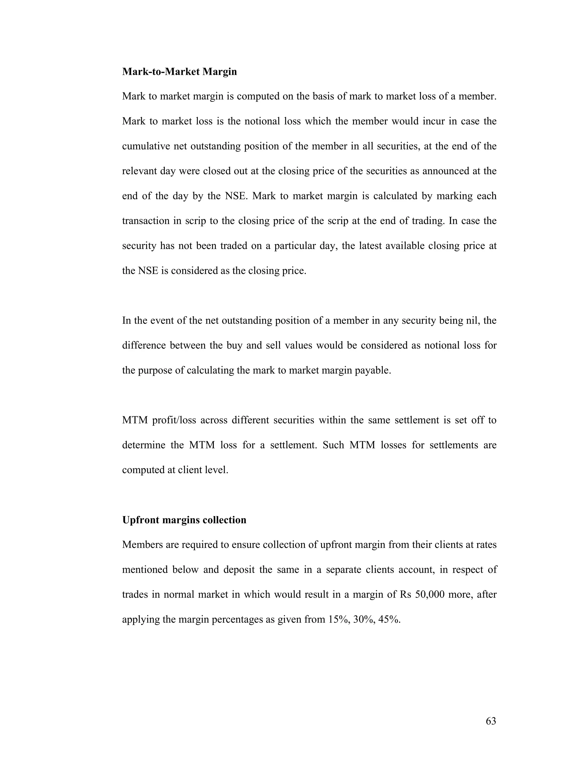 63
Mark-to-Market Margin
Mark to market margin is computed on the basis of mark to market loss of a member.
Mark to market loss is the notional loss which the member would incur in case the
cumulative net outstanding position of the member in all securities, at the end of the
relevant day were closed out at the closing price of the securities as announced at the
end of the day by the NSE. Mark to market margin is calculated by marking each
transaction in scrip to the closing price of the scrip at the end of trading. In case the
security has not been traded on a particular day, the latest available closing price at
the NSE is considered as the closing price.
In the event of the net outstanding position of a member in any security being nil, the
difference between the buy and sell values would be considered as notional loss for
the purpose of calculating the mark to market margin payable.
MTM profit/loss across different securities within the same settlement is set off to
determine the MTM loss for a settlement. Such MTM losses for settlements are
computed at client level.
Upfront margins collection
Members are required to ensure collection of upfront margin from their clients at rates
mentioned below and deposit the same in a separate clients account, in respect of
trades in normal market in which would result in a margin of Rs 50,000 more, after
applying the margin percentages as given from 15%, 30%, 45%.
 