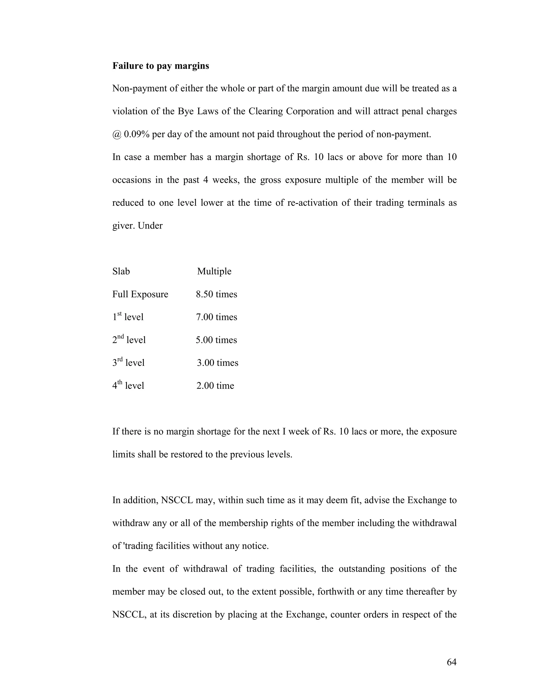 64
Failure to pay margins
Non-payment of either the whole or part of the margin amount due will be treated as a
violation of the Bye Laws of the Clearing Corporation and will attract penal charges
@ 0.09% per day of the amount not paid throughout the period of non-payment.
In case a member has a margin shortage of Rs. 10 lacs or above for more than 10
occasions in the past 4 weeks, the gross exposure multiple of the member will be
reduced to one level lower at the time of re-activation of their trading terminals as
giver. Under
Slab Multiple
Full Exposure 8.50 times
1st
level 7.00 times
2nd
level 5.00 times
3rd
level 3.00 times
4th
level 2.00 time
If there is no margin shortage for the next I week of Rs. 10 lacs or more, the exposure
limits shall be restored to the previous levels.
In addition, NSCCL may, within such time as it may deem fit, advise the Exchange to
withdraw any or all of the membership rights of the member including the withdrawal
of 'trading facilities without any notice.
In the event of withdrawal of trading facilities, the outstanding positions of the
member may be closed out, to the extent possible, forthwith or any time thereafter by
NSCCL, at its discretion by placing at the Exchange, counter orders in respect of the
 