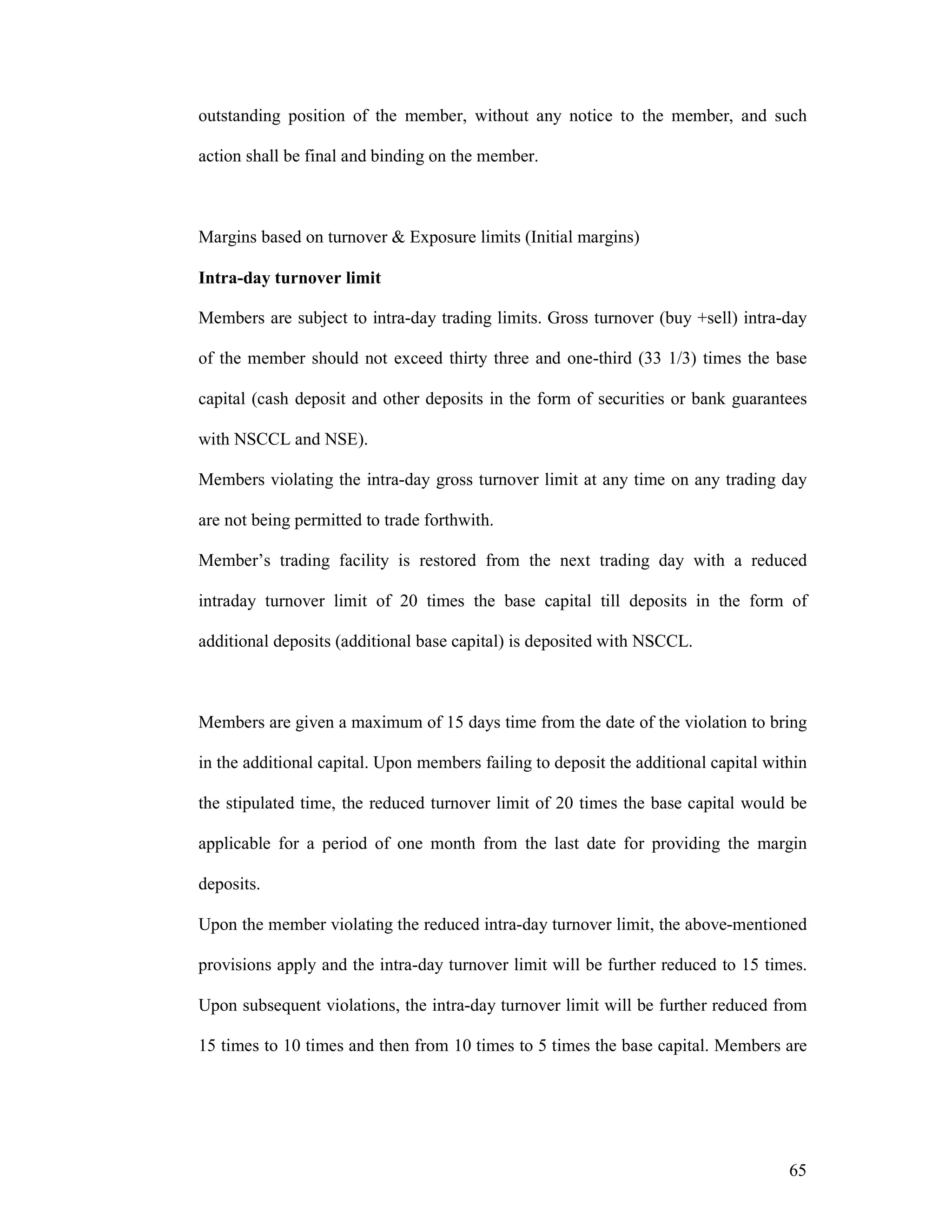 65
outstanding position of the member, without any notice to the member, and such
action shall be final and binding on the member.
Margins based on turnover & Exposure limits (Initial margins)
Intra-day turnover limit
Members are subject to intra-day trading limits. Gross turnover (buy +sell) intra-day
of the member should not exceed thirty three and one-third (33 1/3) times the base
capital (cash deposit and other deposits in the form of securities or bank guarantees
with NSCCL and NSE).
Members violating the intra-day gross turnover limit at any time on any trading day
are not being permitted to trade forthwith.
Member’s trading facility is restored from the next trading day with a reduced
intraday turnover limit of 20 times the base capital till deposits in the form of
additional deposits (additional base capital) is deposited with NSCCL.
Members are given a maximum of 15 days time from the date of the violation to bring
in the additional capital. Upon members failing to deposit the additional capital within
the stipulated time, the reduced turnover limit of 20 times the base capital would be
applicable for a period of one month from the last date for providing the margin
deposits.
Upon the member violating the reduced intra-day turnover limit, the above-mentioned
provisions apply and the intra-day turnover limit will be further reduced to 15 times.
Upon subsequent violations, the intra-day turnover limit will be further reduced from
15 times to 10 times and then from 10 times to 5 times the base capital. Members are
 
