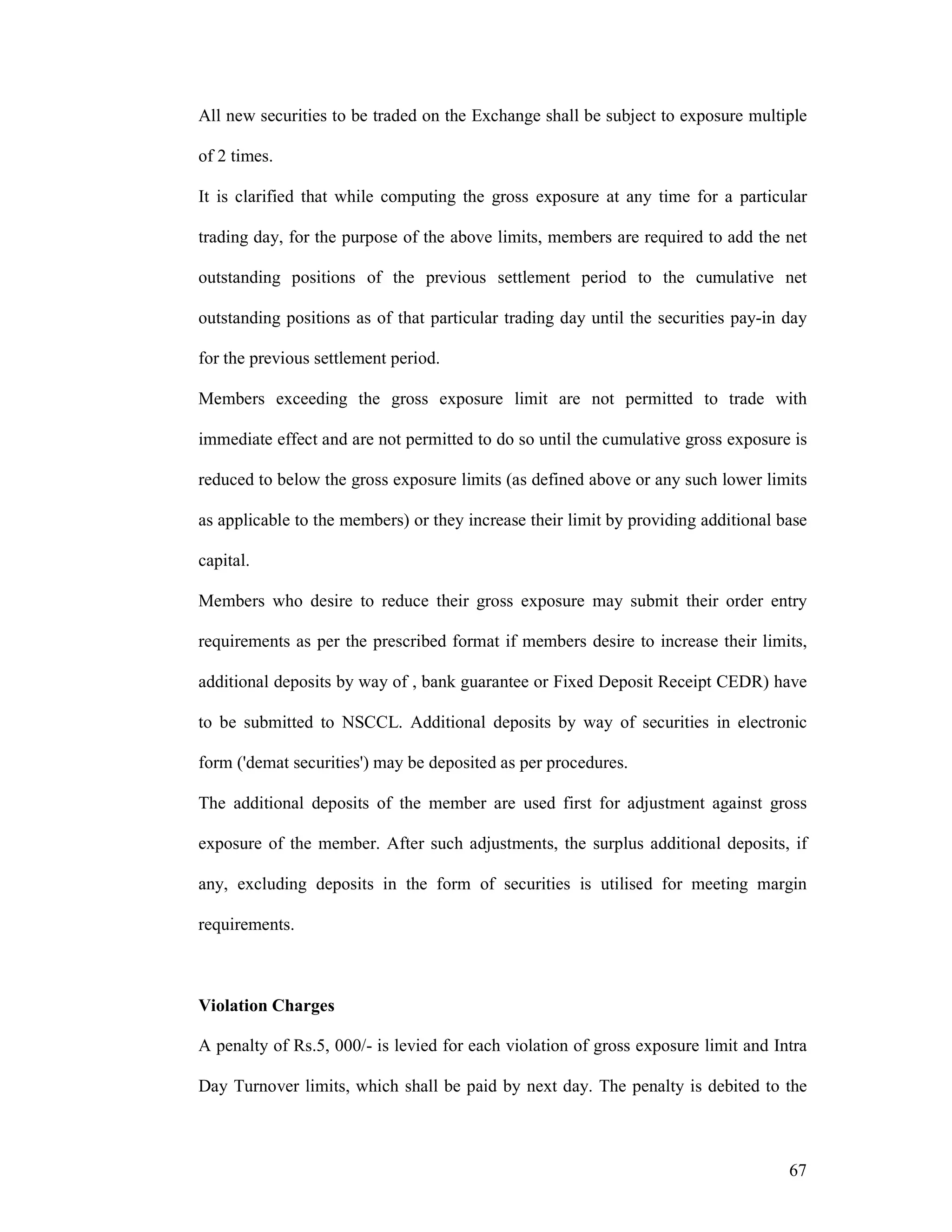 67
All new securities to be traded on the Exchange shall be subject to exposure multiple
of 2 times.
It is clarified that while computing the gross exposure at any time for a particular
trading day, for the purpose of the above limits, members are required to add the net
outstanding positions of the previous settlement period to the cumulative net
outstanding positions as of that particular trading day until the securities pay-in day
for the previous settlement period.
Members exceeding the gross exposure limit are not permitted to trade with
immediate effect and are not permitted to do so until the cumulative gross exposure is
reduced to below the gross exposure limits (as defined above or any such lower limits
as applicable to the members) or they increase their limit by providing additional base
capital.
Members who desire to reduce their gross exposure may submit their order entry
requirements as per the prescribed format if members desire to increase their limits,
additional deposits by way of , bank guarantee or Fixed Deposit Receipt CEDR) have
to be submitted to NSCCL. Additional deposits by way of securities in electronic
form ('demat securities') may be deposited as per procedures.
The additional deposits of the member are used first for adjustment against gross
exposure of the member. After such adjustments, the surplus additional deposits, if
any, excluding deposits in the form of securities is utilised for meeting margin
requirements.
Violation Charges
A penalty of Rs.5, 000/- is levied for each violation of gross exposure limit and Intra
Day Turnover limits, which shall be paid by next day. The penalty is debited to the
 