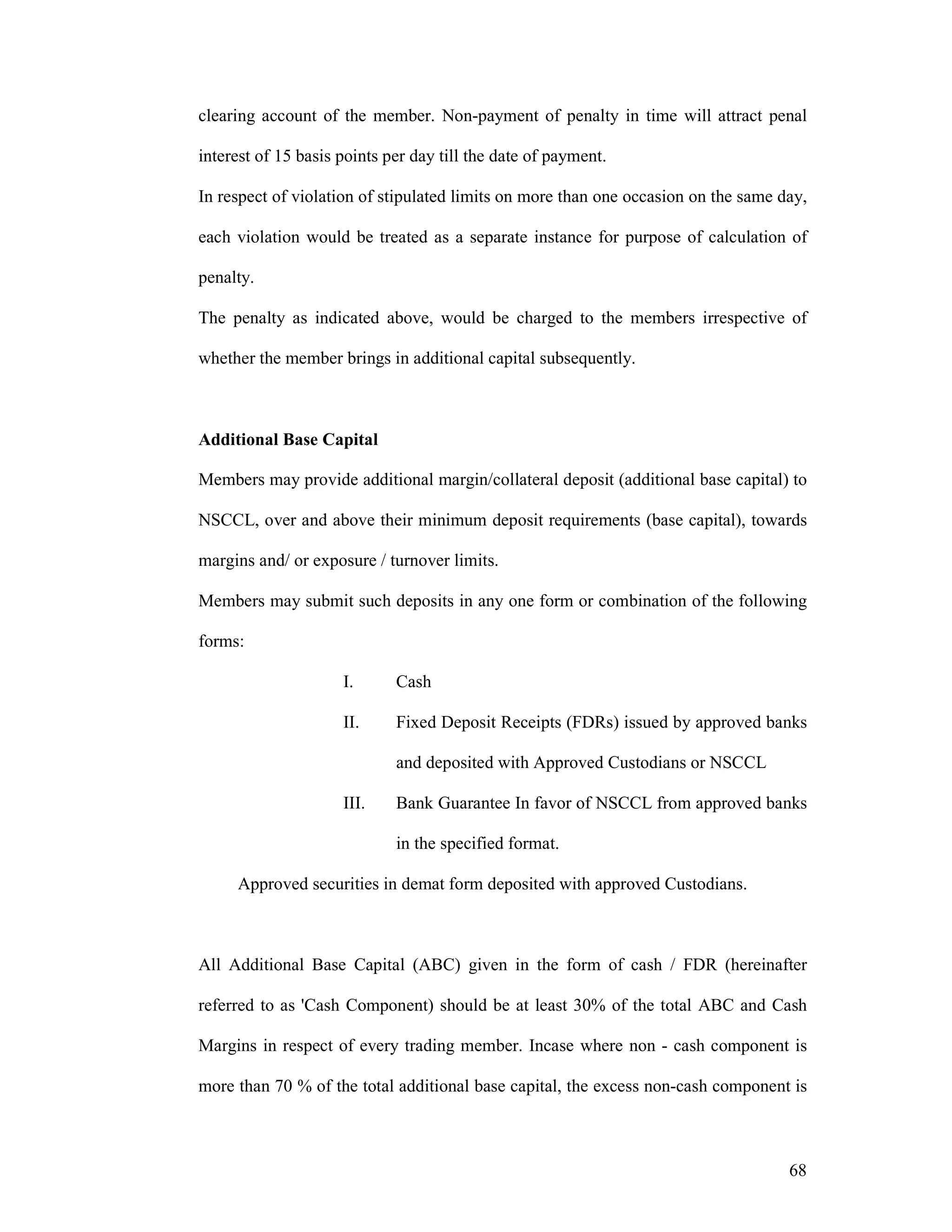 68
clearing account of the member. Non-payment of penalty in time will attract penal
interest of 15 basis points per day till the date of payment.
In respect of violation of stipulated limits on more than one occasion on the same day,
each violation would be treated as a separate instance for purpose of calculation of
penalty.
The penalty as indicated above, would be charged to the members irrespective of
whether the member brings in additional capital subsequently.
Additional Base Capital
Members may provide additional margin/collateral deposit (additional base capital) to
NSCCL, over and above their minimum deposit requirements (base capital), towards
margins and/ or exposure / turnover limits.
Members may submit such deposits in any one form or combination of the following
forms:
I. Cash
II. Fixed Deposit Receipts (FDRs) issued by approved banks
and deposited with Approved Custodians or NSCCL
III. Bank Guarantee In favor of NSCCL from approved banks
in the specified format.
Approved securities in demat form deposited with approved Custodians.
All Additional Base Capital (ABC) given in the form of cash / FDR (hereinafter
referred to as 'Cash Component) should be at least 30% of the total ABC and Cash
Margins in respect of every trading member. Incase where non - cash component is
more than 70 % of the total additional base capital, the excess non-cash component is
 