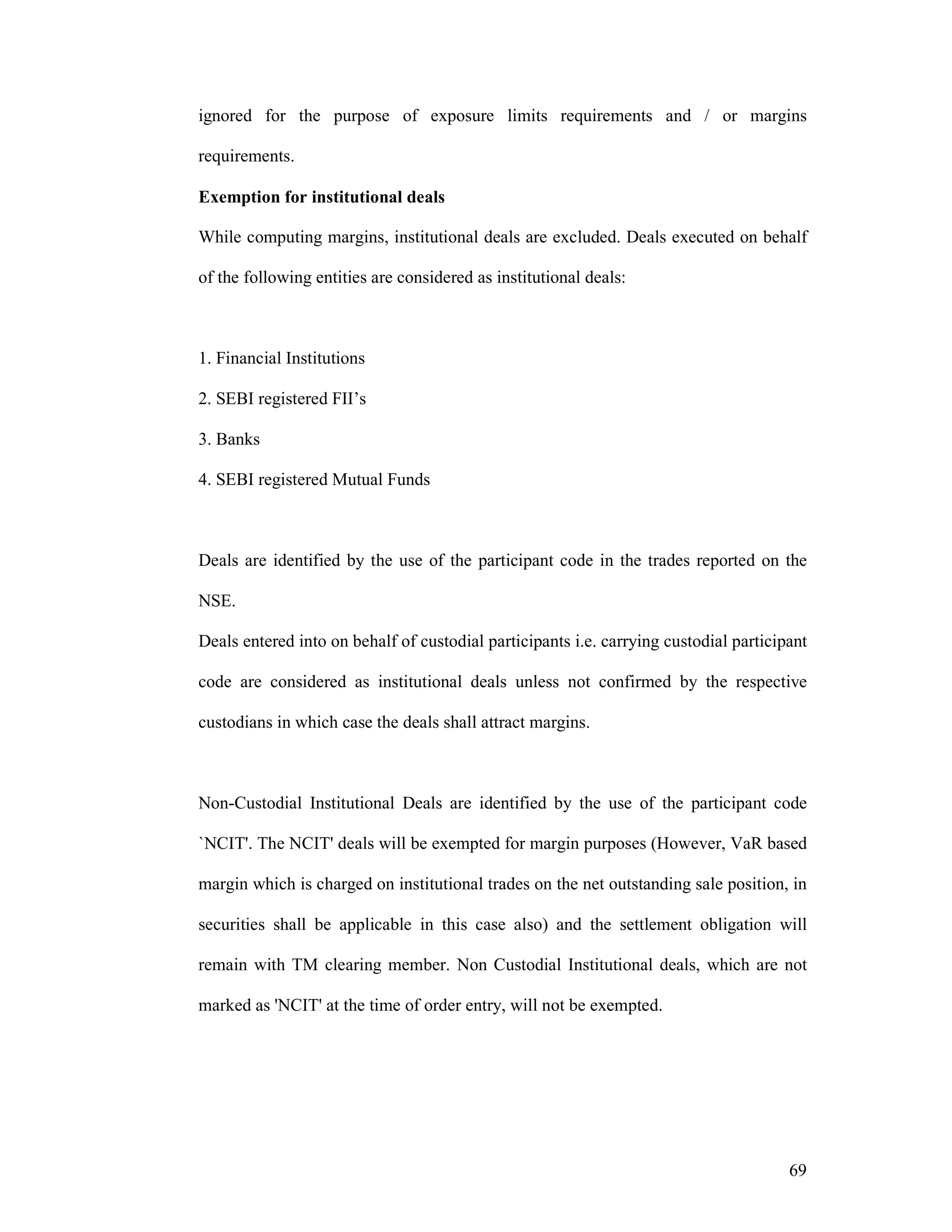 69
ignored for the purpose of exposure limits requirements and / or margins
requirements.
Exemption for institutional deals
While computing margins, institutional deals are excluded. Deals executed on behalf
of the following entities are considered as institutional deals:
1. Financial Institutions
2. SEBI registered FII’s
3. Banks
4. SEBI registered Mutual Funds
Deals are identified by the use of the participant code in the trades reported on the
NSE.
Deals entered into on behalf of custodial participants i.e. carrying custodial participant
code are considered as institutional deals unless not confirmed by the respective
custodians in which case the deals shall attract margins.
Non-Custodial Institutional Deals are identified by the use of the participant code
`NCIT'. The NCIT' deals will be exempted for margin purposes (However, VaR based
margin which is charged on institutional trades on the net outstanding sale position, in
securities shall be applicable in this case also) and the settlement obligation will
remain with TM clearing member. Non Custodial Institutional deals, which are not
marked as 'NCIT' at the time of order entry, will not be exempted.
 