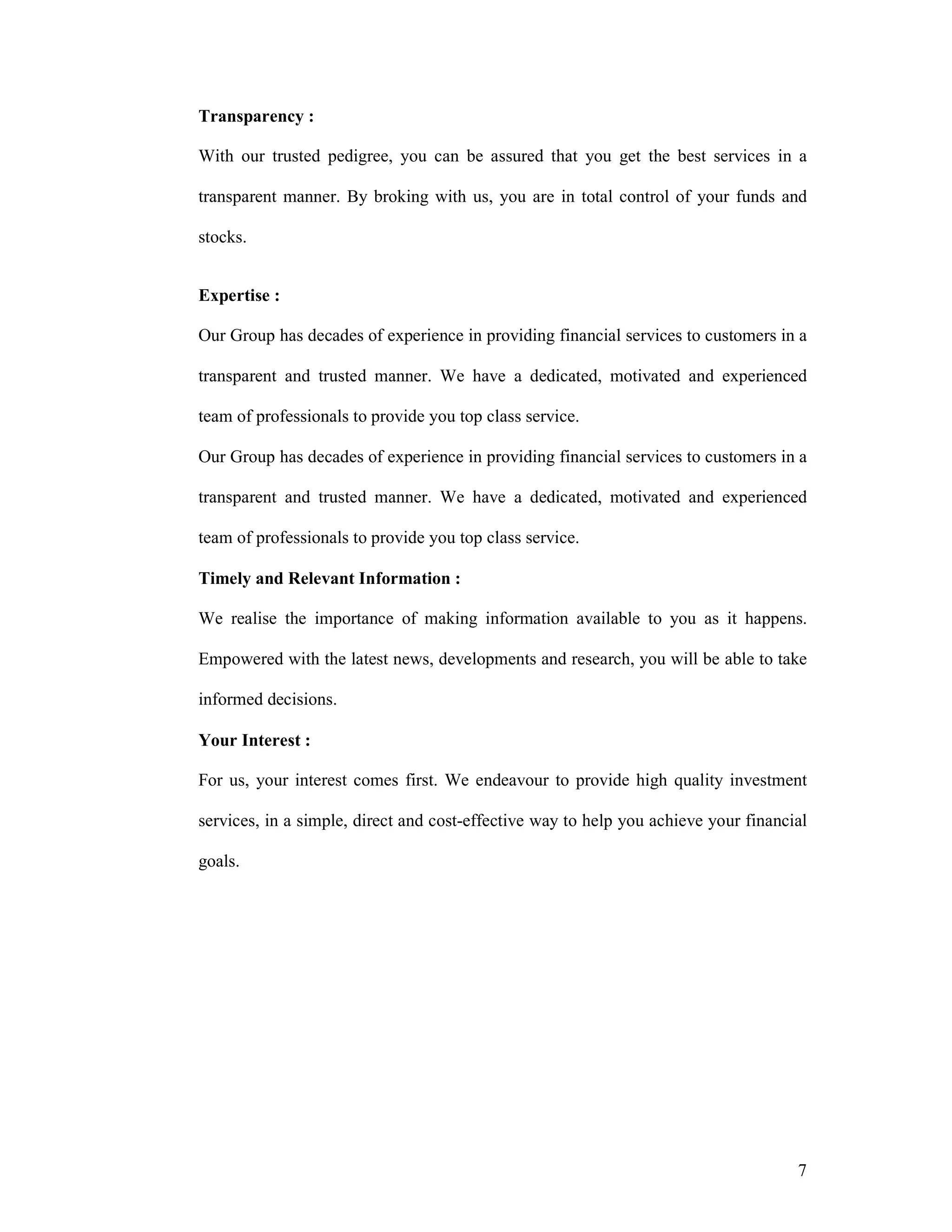 7
Transparency :
With our trusted pedigree, you can be assured that you get the best services in a
transparent manner. By broking with us, you are in total control of your funds and
stocks.
Expertise :
Our Group has decades of experience in providing financial services to customers in a
transparent and trusted manner. We have a dedicated, motivated and experienced
team of professionals to provide you top class service.
Our Group has decades of experience in providing financial services to customers in a
transparent and trusted manner. We have a dedicated, motivated and experienced
team of professionals to provide you top class service.
Timely and Relevant Information :
We realise the importance of making information available to you as it happens.
Empowered with the latest news, developments and research, you will be able to take
informed decisions.
Your Interest :
For us, your interest comes first. We endeavour to provide high quality investment
services, in a simple, direct and cost-effective way to help you achieve your financial
goals.
 
