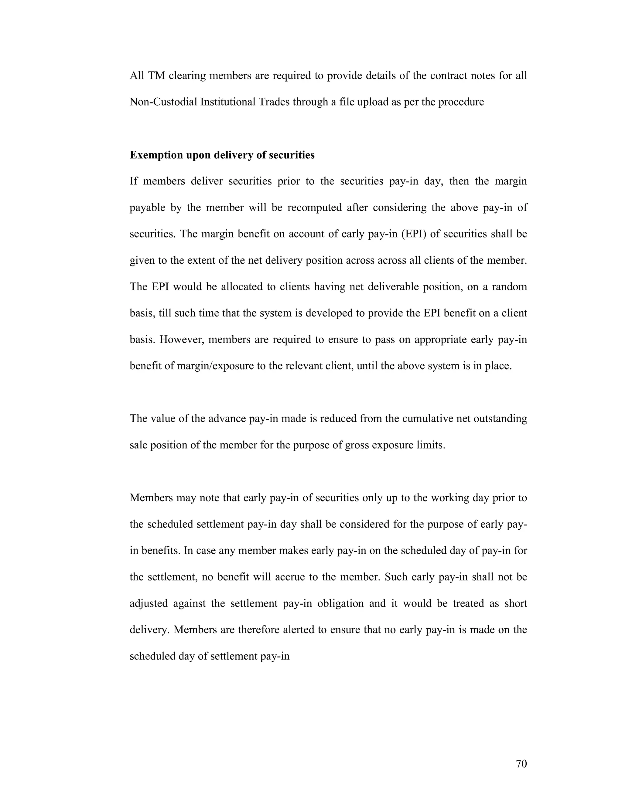 70
All TM clearing members are required to provide details of the contract notes for all
Non-Custodial Institutional Trades through a file upload as per the procedure
Exemption upon delivery of securities
If members deliver securities prior to the securities pay-in day, then the margin
payable by the member will be recomputed after considering the above pay-in of
securities. The margin benefit on account of early pay-in (EPI) of securities shall be
given to the extent of the net delivery position across across all clients of the member.
The EPI would be allocated to clients having net deliverable position, on a random
basis, till such time that the system is developed to provide the EPI benefit on a client
basis. However, members are required to ensure to pass on appropriate early pay-in
benefit of margin/exposure to the relevant client, until the above system is in place.
The value of the advance pay-in made is reduced from the cumulative net outstanding
sale position of the member for the purpose of gross exposure limits.
Members may note that early pay-in of securities only up to the working day prior to
the scheduled settlement pay-in day shall be considered for the purpose of early pay-
in benefits. In case any member makes early pay-in on the scheduled day of pay-in for
the settlement, no benefit will accrue to the member. Such early pay-in shall not be
adjusted against the settlement pay-in obligation and it would be treated as short
delivery. Members are therefore alerted to ensure that no early pay-in is made on the
scheduled day of settlement pay-in
 