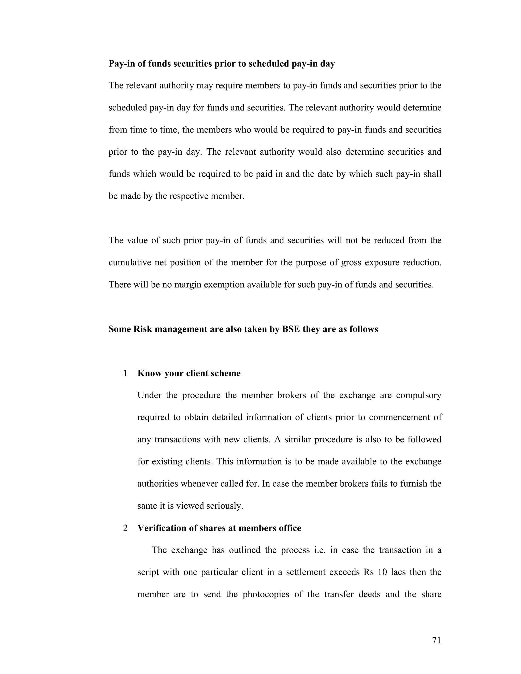 71
Pay-in of funds securities prior to scheduled pay-in day
The relevant authority may require members to pay-in funds and securities prior to the
scheduled pay-in day for funds and securities. The relevant authority would determine
from time to time, the members who would be required to pay-in funds and securities
prior to the pay-in day. The relevant authority would also determine securities and
funds which would be required to be paid in and the date by which such pay-in shall
be made by the respective member.
The value of such prior pay-in of funds and securities will not be reduced from the
cumulative net position of the member for the purpose of gross exposure reduction.
There will be no margin exemption available for such pay-in of funds and securities.
Some Risk management are also taken by BSE they are as follows
1 Know your client scheme
Under the procedure the member brokers of the exchange are compulsory
required to obtain detailed information of clients prior to commencement of
any transactions with new clients. A similar procedure is also to be followed
for existing clients. This information is to be made available to the exchange
authorities whenever called for. In case the member brokers fails to furnish the
same it is viewed seriously.
2 Verification of shares at members office
The exchange has outlined the process i.e. in case the transaction in a
script with one particular client in a settlement exceeds Rs 10 lacs then the
member are to send the photocopies of the transfer deeds and the share
 