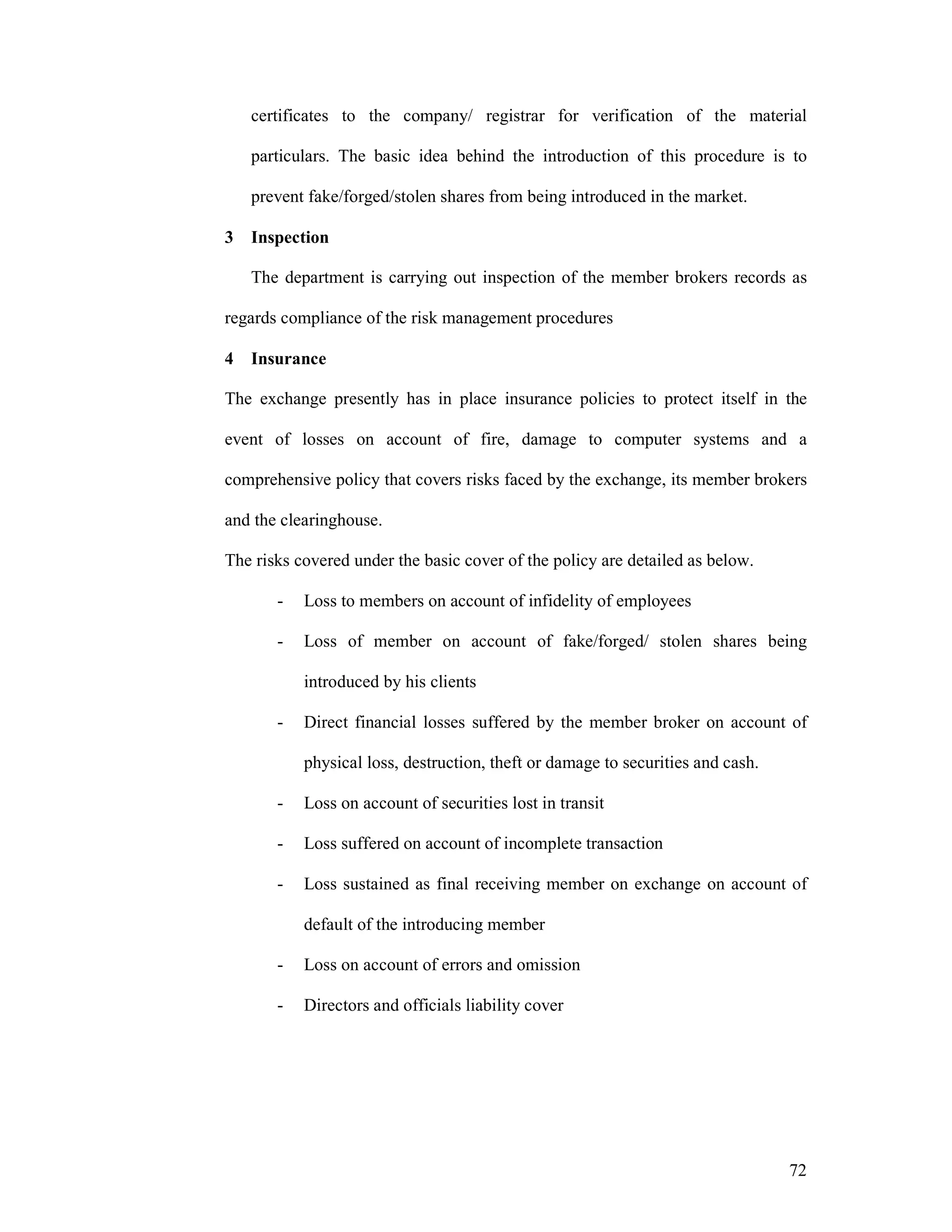 72
certificates to the company/ registrar for verification of the material
particulars. The basic idea behind the introduction of this procedure is to
prevent fake/forged/stolen shares from being introduced in the market.
3 Inspection
The department is carrying out inspection of the member brokers records as
regards compliance of the risk management procedures
4 Insurance
The exchange presently has in place insurance policies to protect itself in the
event of losses on account of fire, damage to computer systems and a
comprehensive policy that covers risks faced by the exchange, its member brokers
and the clearinghouse.
The risks covered under the basic cover of the policy are detailed as below.
- Loss to members on account of infidelity of employees
- Loss of member on account of fake/forged/ stolen shares being
introduced by his clients
- Direct financial losses suffered by the member broker on account of
physical loss, destruction, theft or damage to securities and cash.
- Loss on account of securities lost in transit
- Loss suffered on account of incomplete transaction
- Loss sustained as final receiving member on exchange on account of
default of the introducing member
- Loss on account of errors and omission
- Directors and officials liability cover
 