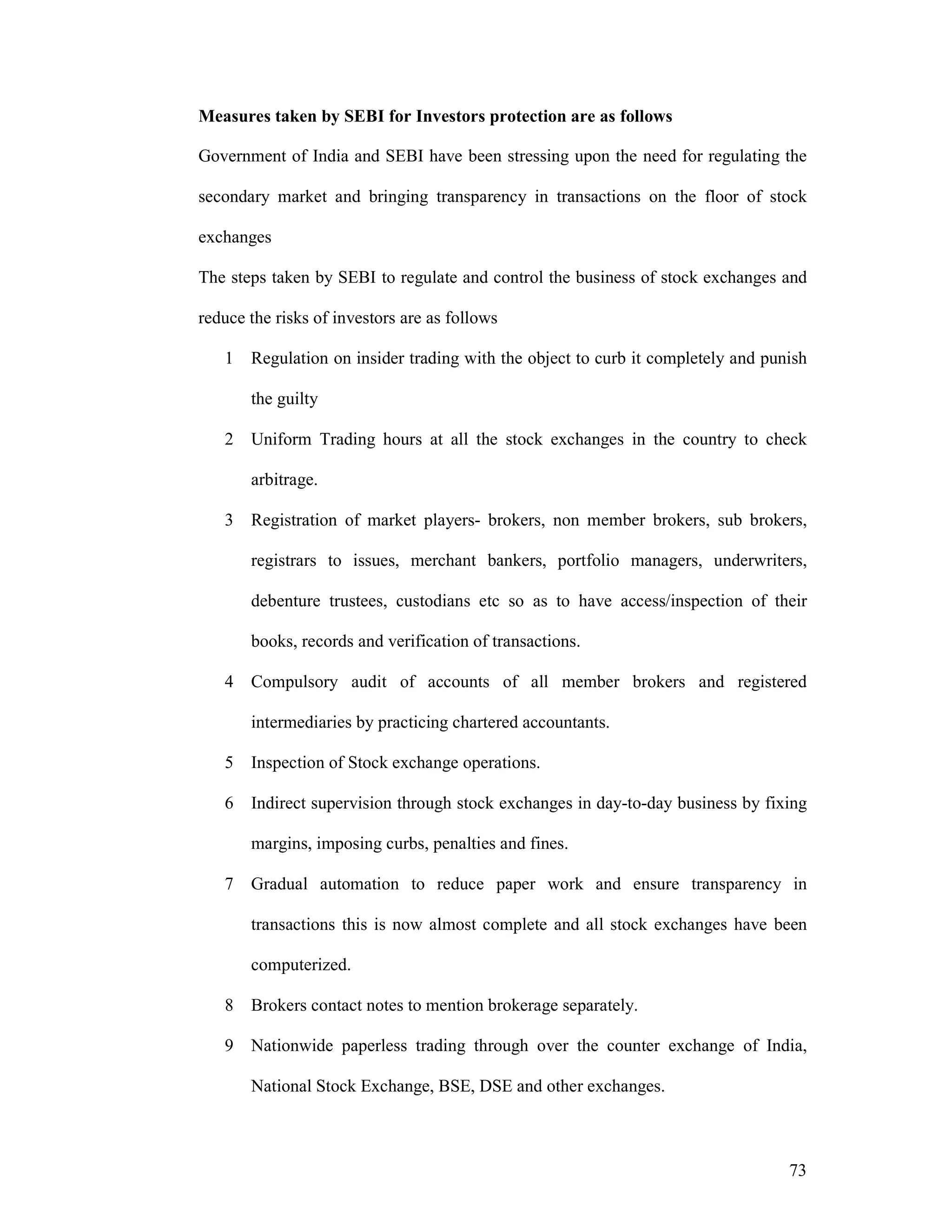 73
Measures taken by SEBI for Investors protection are as follows
Government of India and SEBI have been stressing upon the need for regulating the
secondary market and bringing transparency in transactions on the floor of stock
exchanges
The steps taken by SEBI to regulate and control the business of stock exchanges and
reduce the risks of investors are as follows
1 Regulation on insider trading with the object to curb it completely and punish
the guilty
2 Uniform Trading hours at all the stock exchanges in the country to check
arbitrage.
3 Registration of market players- brokers, non member brokers, sub brokers,
registrars to issues, merchant bankers, portfolio managers, underwriters,
debenture trustees, custodians etc so as to have access/inspection of their
books, records and verification of transactions.
4 Compulsory audit of accounts of all member brokers and registered
intermediaries by practicing chartered accountants.
5 Inspection of Stock exchange operations.
6 Indirect supervision through stock exchanges in day-to-day business by fixing
margins, imposing curbs, penalties and fines.
7 Gradual automation to reduce paper work and ensure transparency in
transactions this is now almost complete and all stock exchanges have been
computerized.
8 Brokers contact notes to mention brokerage separately.
9 Nationwide paperless trading through over the counter exchange of India,
National Stock Exchange, BSE, DSE and other exchanges.
 