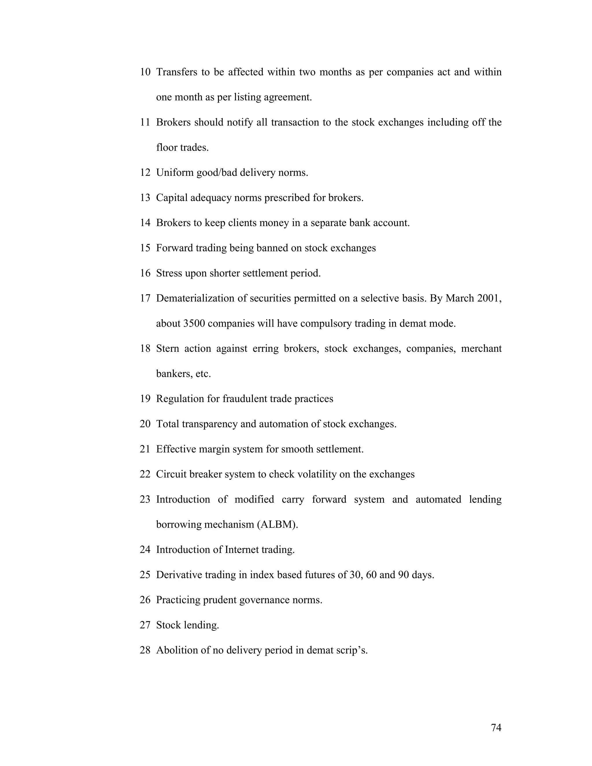 74
10 Transfers to be affected within two months as per companies act and within
one month as per listing agreement.
11 Brokers should notify all transaction to the stock exchanges including off the
floor trades.
12 Uniform good/bad delivery norms.
13 Capital adequacy norms prescribed for brokers.
14 Brokers to keep clients money in a separate bank account.
15 Forward trading being banned on stock exchanges
16 Stress upon shorter settlement period.
17 Dematerialization of securities permitted on a selective basis. By March 2001,
about 3500 companies will have compulsory trading in demat mode.
18 Stern action against erring brokers, stock exchanges, companies, merchant
bankers, etc.
19 Regulation for fraudulent trade practices
20 Total transparency and automation of stock exchanges.
21 Effective margin system for smooth settlement.
22 Circuit breaker system to check volatility on the exchanges
23 Introduction of modified carry forward system and automated lending
borrowing mechanism (ALBM).
24 Introduction of Internet trading.
25 Derivative trading in index based futures of 30, 60 and 90 days.
26 Practicing prudent governance norms.
27 Stock lending.
28 Abolition of no delivery period in demat scrip’s.
 