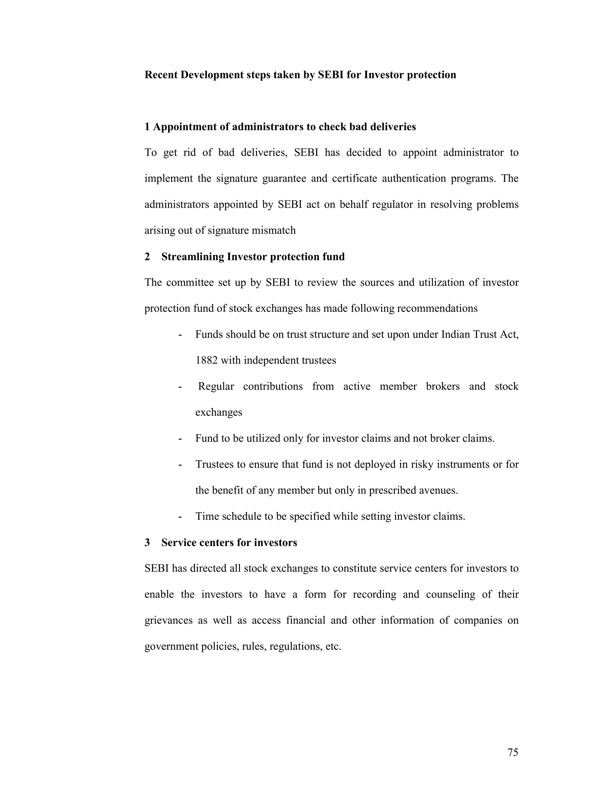 75
Recent Development steps taken by SEBI for Investor protection
1 Appointment of administrators to check bad deliveries
To get rid of bad deliveries, SEBI has decided to appoint administrator to
implement the signature guarantee and certificate authentication programs. The
administrators appointed by SEBI act on behalf regulator in resolving problems
arising out of signature mismatch
2 Streamlining Investor protection fund
The committee set up by SEBI to review the sources and utilization of investor
protection fund of stock exchanges has made following recommendations
- Funds should be on trust structure and set upon under Indian Trust Act,
1882 with independent trustees
- Regular contributions from active member brokers and stock
exchanges
- Fund to be utilized only for investor claims and not broker claims.
- Trustees to ensure that fund is not deployed in risky instruments or for
the benefit of any member but only in prescribed avenues.
- Time schedule to be specified while setting investor claims.
3 Service centers for investors
SEBI has directed all stock exchanges to constitute service centers for investors to
enable the investors to have a form for recording and counseling of their
grievances as well as access financial and other information of companies on
government policies, rules, regulations, etc.
 