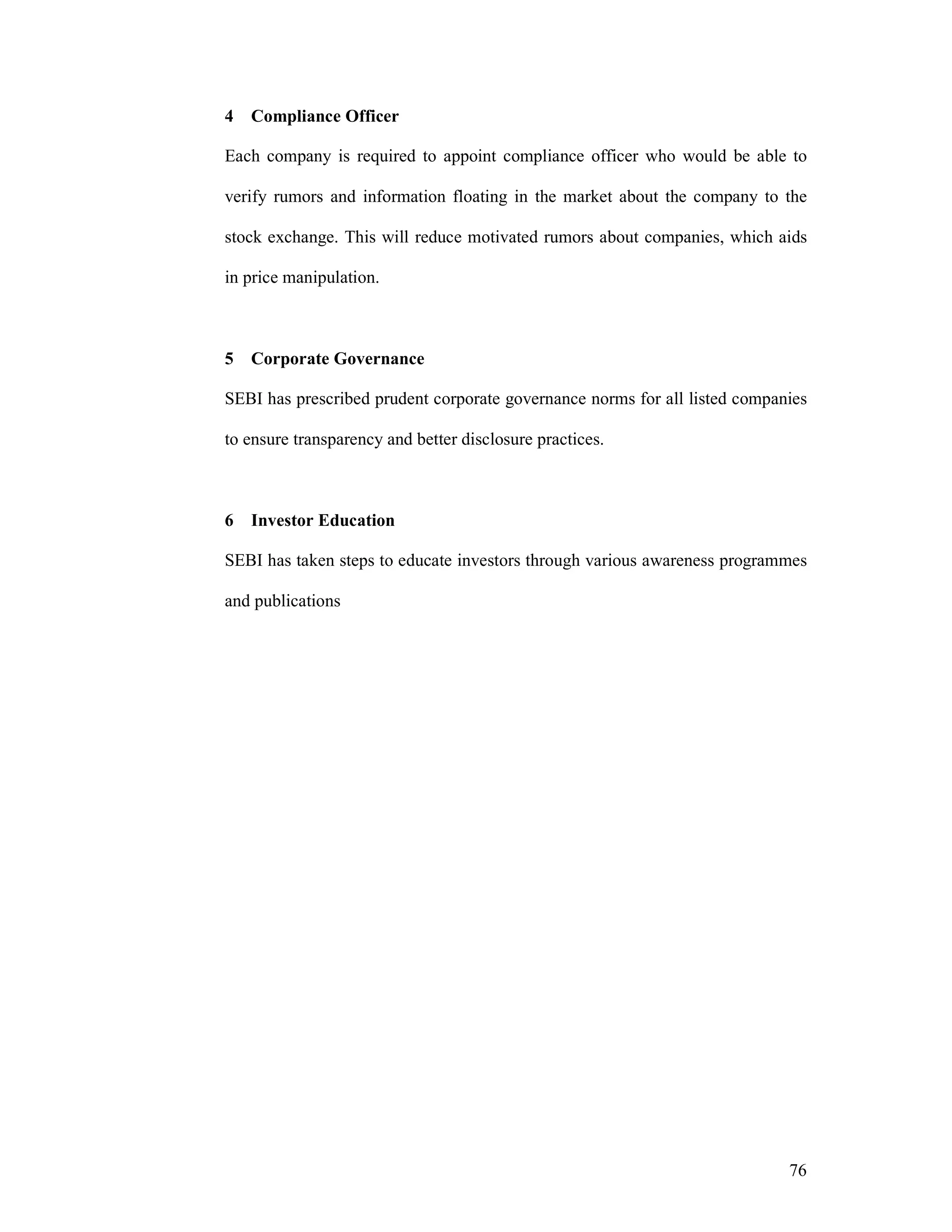76
4 Compliance Officer
Each company is required to appoint compliance officer who would be able to
verify rumors and information floating in the market about the company to the
stock exchange. This will reduce motivated rumors about companies, which aids
in price manipulation.
5 Corporate Governance
SEBI has prescribed prudent corporate governance norms for all listed companies
to ensure transparency and better disclosure practices.
6 Investor Education
SEBI has taken steps to educate investors through various awareness programmes
and publications
 