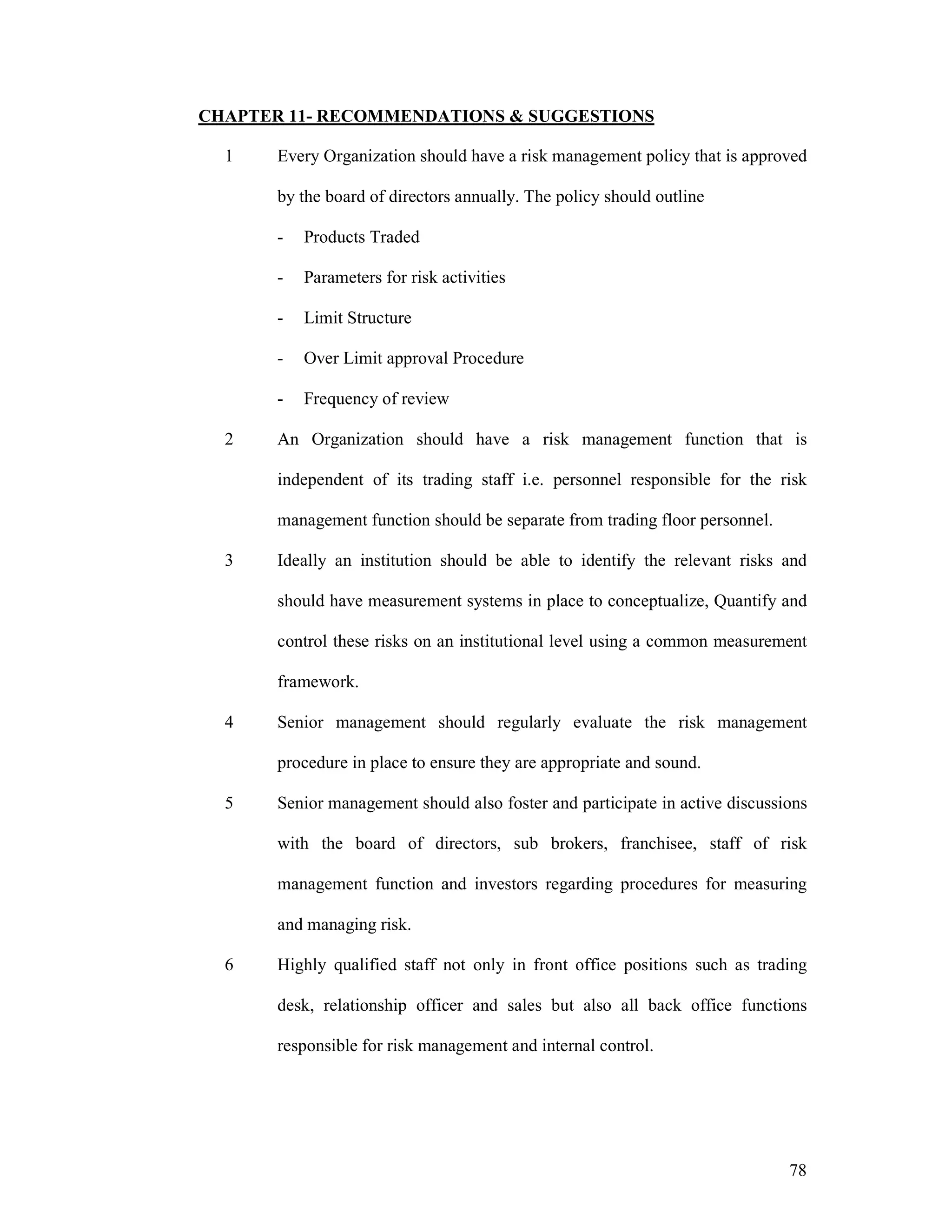78
CHAPTER 11- RECOMMENDATIONS & SUGGESTIONS
1 Every Organization should have a risk management policy that is approved
by the board of directors annually. The policy should outline
- Products Traded
- Parameters for risk activities
- Limit Structure
- Over Limit approval Procedure
- Frequency of review
2 An Organization should have a risk management function that is
independent of its trading staff i.e. personnel responsible for the risk
management function should be separate from trading floor personnel.
3 Ideally an institution should be able to identify the relevant risks and
should have measurement systems in place to conceptualize, Quantify and
control these risks on an institutional level using a common measurement
framework.
4 Senior management should regularly evaluate the risk management
procedure in place to ensure they are appropriate and sound.
5 Senior management should also foster and participate in active discussions
with the board of directors, sub brokers, franchisee, staff of risk
management function and investors regarding procedures for measuring
and managing risk.
6 Highly qualified staff not only in front office positions such as trading
desk, relationship officer and sales but also all back office functions
responsible for risk management and internal control.
 