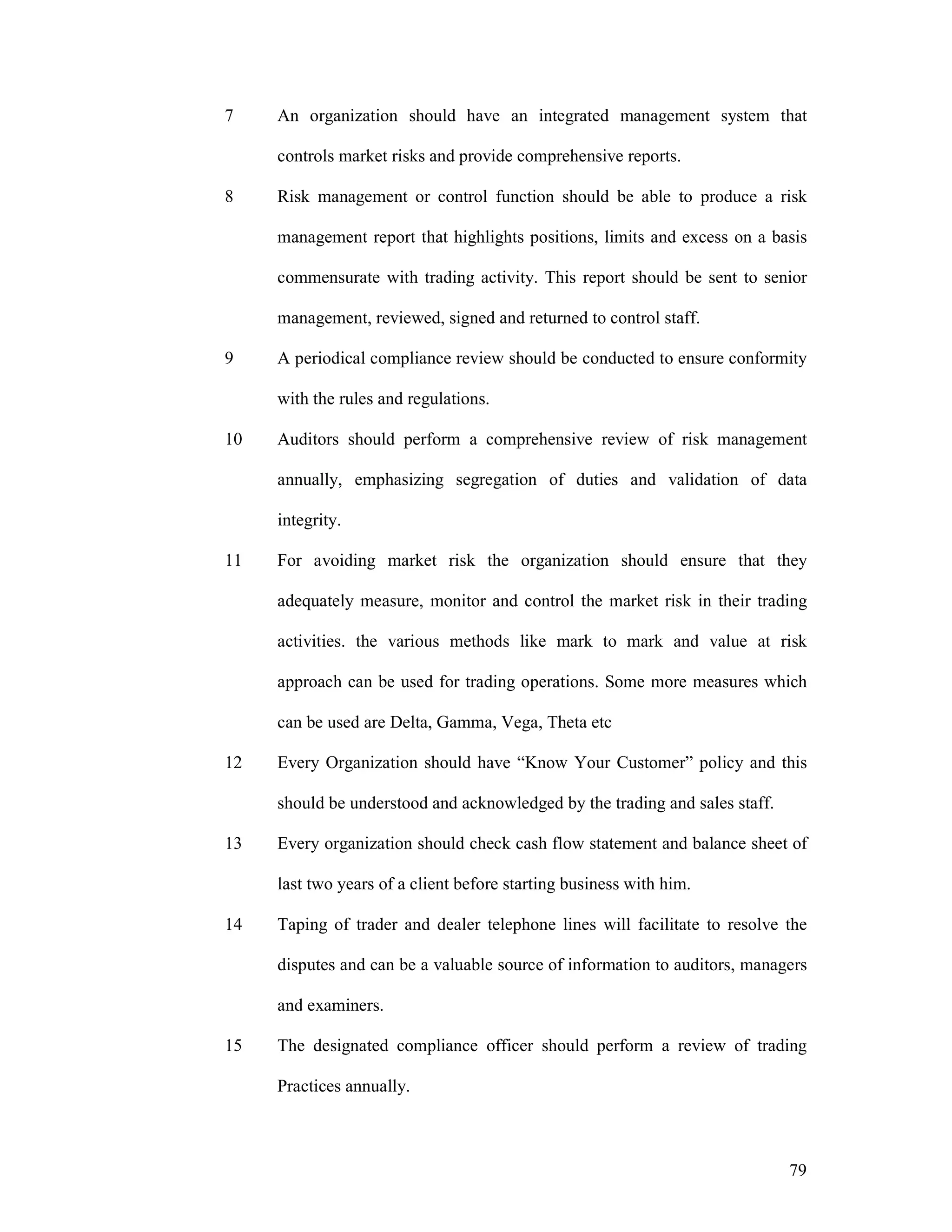 79
7 An organization should have an integrated management system that
controls market risks and provide comprehensive reports.
8 Risk management or control function should be able to produce a risk
management report that highlights positions, limits and excess on a basis
commensurate with trading activity. This report should be sent to senior
management, reviewed, signed and returned to control staff.
9 A periodical compliance review should be conducted to ensure conformity
with the rules and regulations.
10 Auditors should perform a comprehensive review of risk management
annually, emphasizing segregation of duties and validation of data
integrity.
11 For avoiding market risk the organization should ensure that they
adequately measure, monitor and control the market risk in their trading
activities. the various methods like mark to mark and value at risk
approach can be used for trading operations. Some more measures which
can be used are Delta, Gamma, Vega, Theta etc
12 Every Organization should have “Know Your Customer” policy and this
should be understood and acknowledged by the trading and sales staff.
13 Every organization should check cash flow statement and balance sheet of
last two years of a client before starting business with him.
14 Taping of trader and dealer telephone lines will facilitate to resolve the
disputes and can be a valuable source of information to auditors, managers
and examiners.
15 The designated compliance officer should perform a review of trading
Practices annually.
 