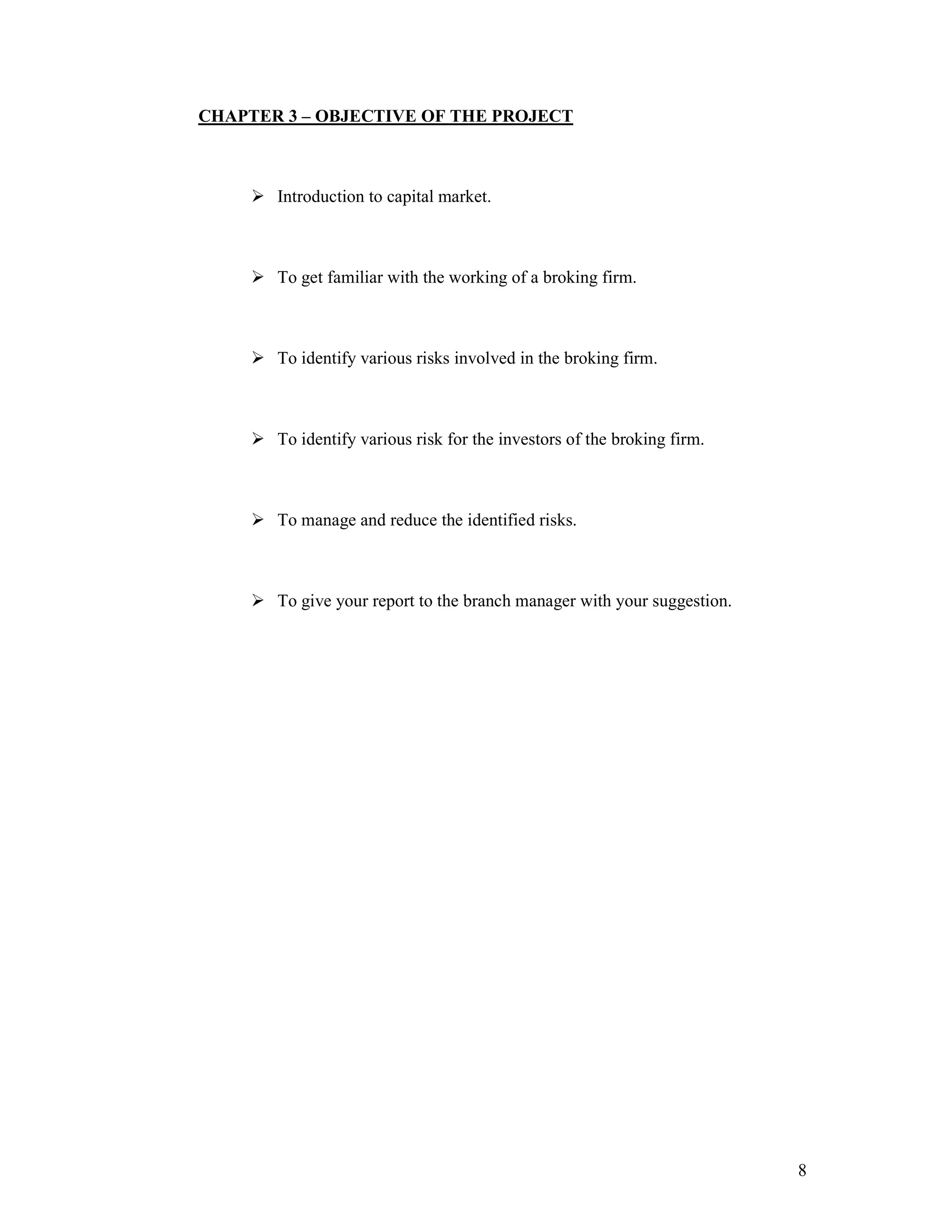 8
CHAPTER 3 – OBJECTIVE OF THE PROJECT
Introduction to capital market.
To get familiar with the working of a broking firm.
To identify various risks involved in the broking firm.
To identify various risk for the investors of the broking firm.
To manage and reduce the identified risks.
To give your report to the branch manager with your suggestion.
 