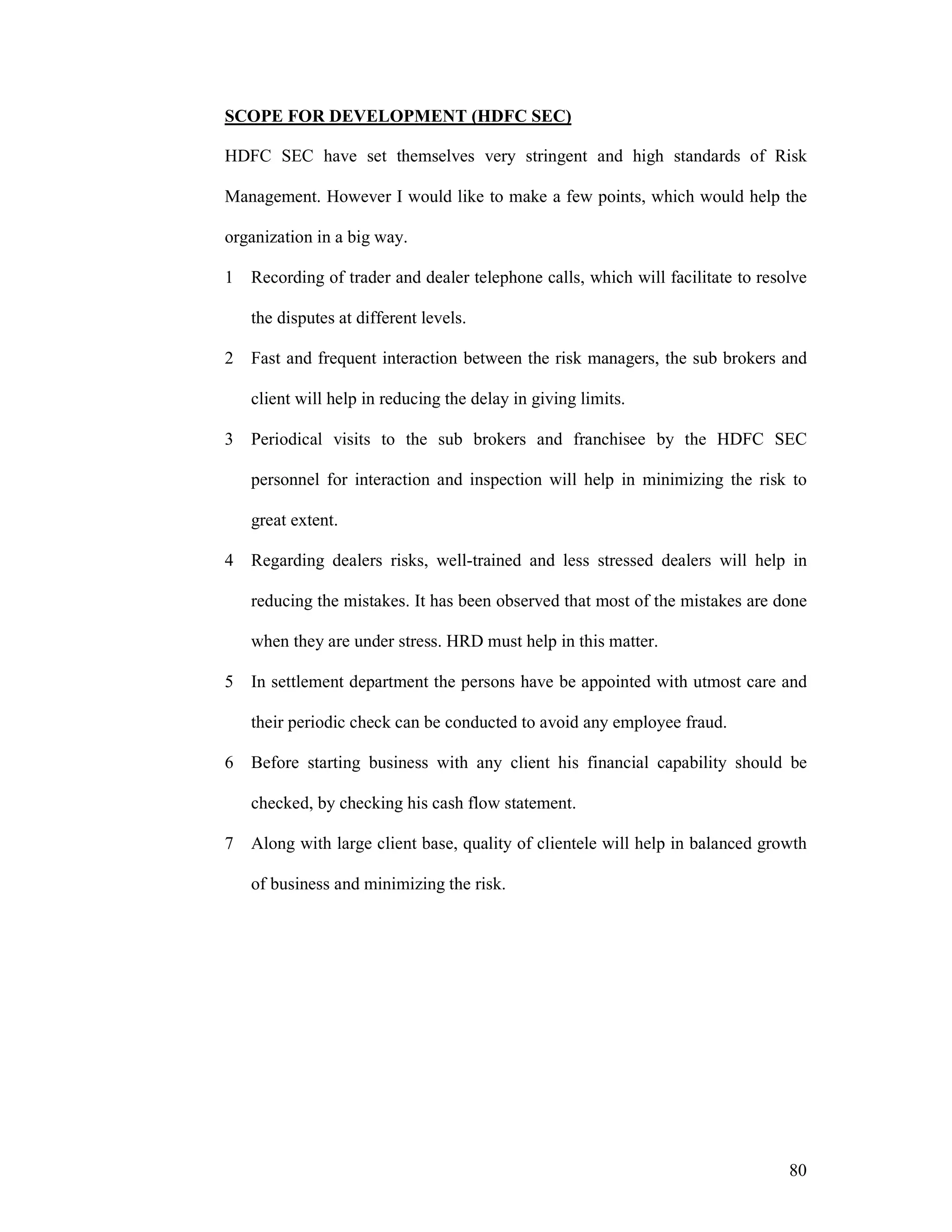80
SCOPE FOR DEVELOPMENT (HDFC SEC)
HDFC SEC have set themselves very stringent and high standards of Risk
Management. However I would like to make a few points, which would help the
organization in a big way.
1 Recording of trader and dealer telephone calls, which will facilitate to resolve
the disputes at different levels.
2 Fast and frequent interaction between the risk managers, the sub brokers and
client will help in reducing the delay in giving limits.
3 Periodical visits to the sub brokers and franchisee by the HDFC SEC
personnel for interaction and inspection will help in minimizing the risk to
great extent.
4 Regarding dealers risks, well-trained and less stressed dealers will help in
reducing the mistakes. It has been observed that most of the mistakes are done
when they are under stress. HRD must help in this matter.
5 In settlement department the persons have be appointed with utmost care and
their periodic check can be conducted to avoid any employee fraud.
6 Before starting business with any client his financial capability should be
checked, by checking his cash flow statement.
7 Along with large client base, quality of clientele will help in balanced growth
of business and minimizing the risk.
 