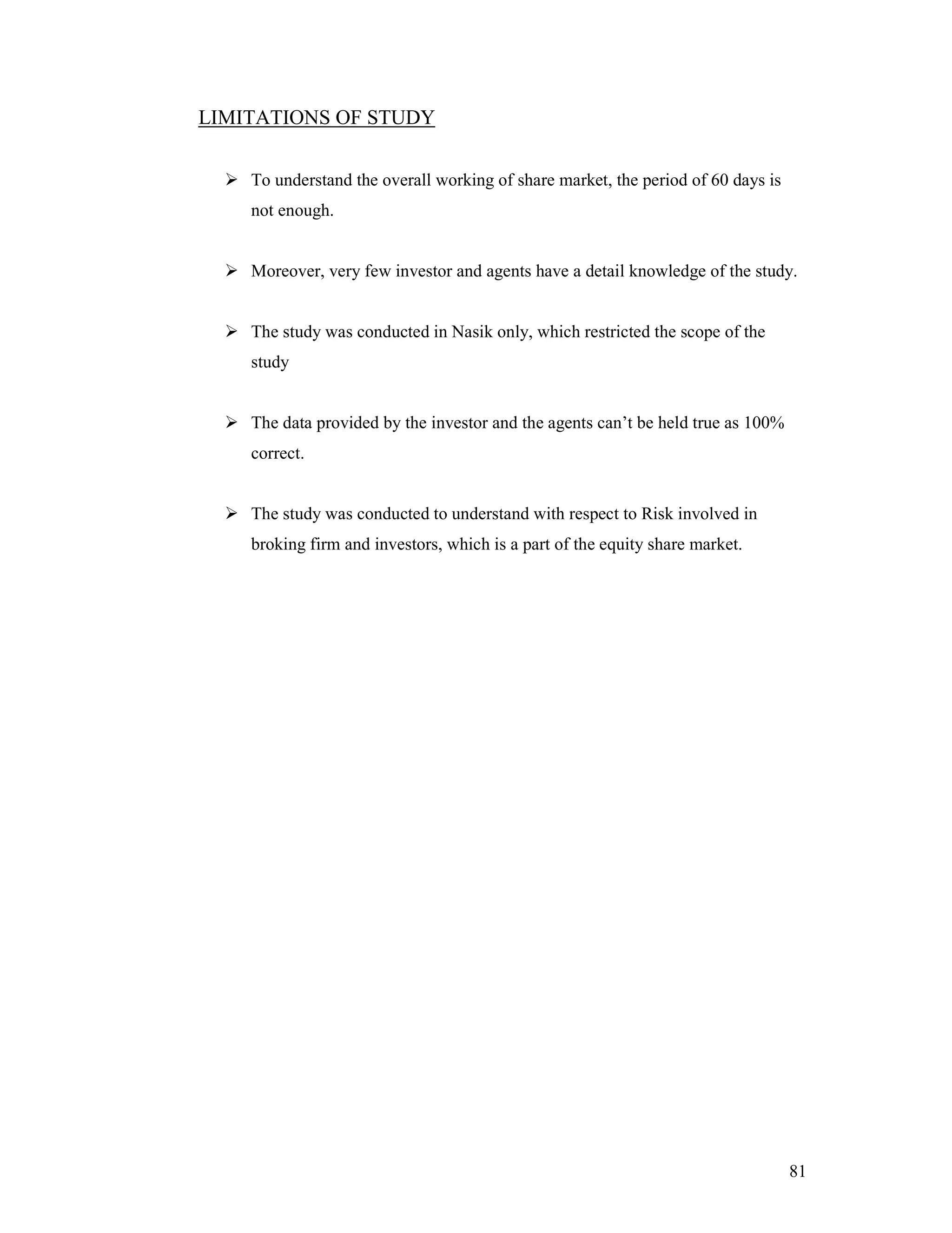 81
LIMITATIONS OF STUDY
To understand the overall working of share market, the period of 60 days is
not enough.
Moreover, very few investor and agents have a detail knowledge of the study.
The study was conducted in Nasik only, which restricted the scope of the
study
The data provided by the investor and the agents can’t be held true as 100%
correct.
The study was conducted to understand with respect to Risk involved in
broking firm and investors, which is a part of the equity share market.
 