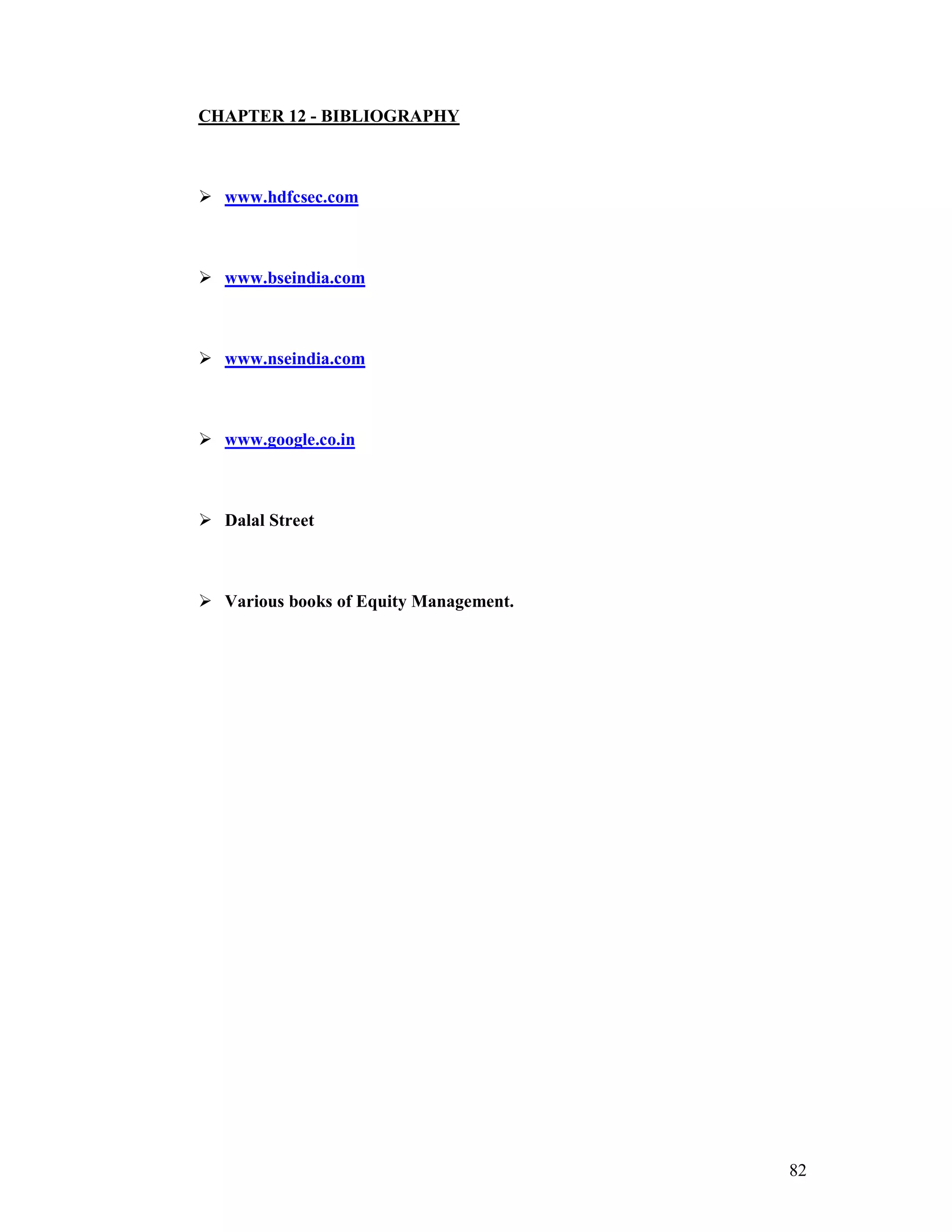 82
CHAPTER 12 - BIBLIOGRAPHY
www.hdfcsec.com
www.bseindia.com
www.nseindia.com
www.google.co.in
Dalal Street
Various books of Equity Management.
 