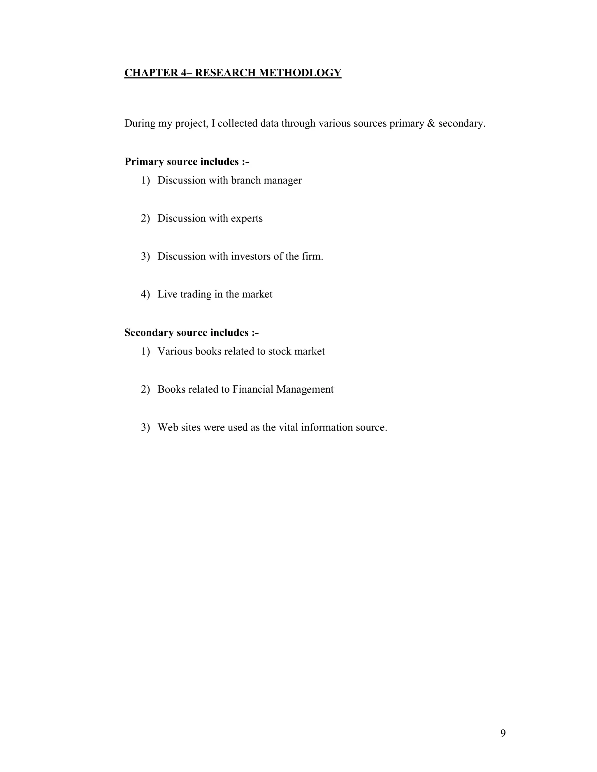 9
CHAPTER 4– RESEARCH METHODLOGY
During my project, I collected data through various sources primary & secondary.
Primary source includes :-
1) Discussion with branch manager
2) Discussion with experts
3) Discussion with investors of the firm.
4) Live trading in the market
Secondary source includes :-
1) Various books related to stock market
2) Books related to Financial Management
3) Web sites were used as the vital information source.
 