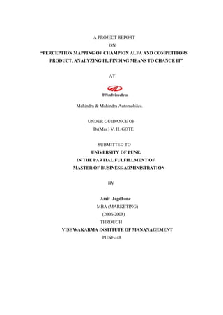 A PROJECT REPORT
ON
“PERCEPTION MAPPING OF CHAMPION ALFA AND COMPETITORS
PRODUCT, ANALYZING IT, FINDING MEANS TO CHANGE IT”
AT
Mahindra & Mahindra Automobiles.
UNDER GUIDANCE OF
Dr(Mrs.) V. H. GOTE
SUBMITTED TO
UNIVERSITY OF PUNE.
IN THE PARTIAL FULFILLMENT OF
MASTER OF BUSINESS ADMINISTRATION
BY
Amit Jagdhane
MBA (MARKETING)
(2006-2008)
THROUGH
VISHWAKARMA INSTITUTE OF MANANAGEMENT
PUNE- 48
 