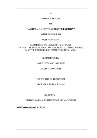 A
PROJECT REPORT
ON
“A STUDY ON CUSTOMER SATISFACTION”
WITH RESPECT TO
“ICICI direct.com”
SUBMITTED TO UNIVERSITY OF PUNE
IN PARTIAL FULLFILMENT OF 2 YEARS FULL TIME COURSE
MASTERS IN BUSINESS ADMINISRATION (MBA)
SUBMITTED BY
AMIT UTTAM CHAUGULE
(BATCH-2007-2008)
UNDER THE GUIDANCE OF
PROF.MRS. SMITA SOVANI
BRACTS’s
VISHWAKARMA INSTITUTE OF MANAGEMENT
KONDHWA PUNE- 411014
1
 