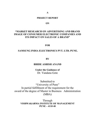 A
PROJECT REPORT
ON
“MARKET RESEARCH ON ADVERTISING AND BRAND
IMAGE OF CONSUMER ELECTRONIC COMPANIES AND
ITS IMPACT ON SALES OF A BRAND”
FOR
SAMSUNG INDIA ELECTRONICS PVT. LTD. PUNE.
BY
BHIDE ASHISH ANAND
Under the Guidance of
Dr. Vandana Gote
Submitted to
“University of Pune”
In partial fulfillment of the requirement for the
award of the degree of Master in Business Administration
(MBA)
Through
VISHWAKARMA INSTITUTE OF MANAGEMENT
PUNE – 4110 48
 