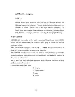 3.2 About the Company
BOSCH:
In 1886, Robert Bosch opened his small workshop for ‘Precision Machines and
Electrical Engineering’ in Stuttgart. From this modest beginning, the company has
expanded to become Germany’s one of the major industrial enterprises. The
Bosch Group is active under the product areas as Automotive Equipment, Power
tools, Thermos Technology, Automation Technology & Packaging Technology.
MICO BOSCH:
MICO BOSCH was founded in 1951 and is a member of Bosch Group. MICO BOSCH
started with the manufacturing of automotive spark plugs & diesel fuel injection
equipment in India.
It has overall 11,000 employees which made MICO BOSCH the largest manufacturer of
diesel fuel injection equipment in India & in the world also.
MICO BOSCH manufactures industrial, auto-electrical and hydrochloric equipment for
industrial purpose & tractor applications, electronic power tools, packaging machines &
Blaupunkt car audio systems.
MICO Bosch has 4000 authorized showrooms with widespread availability of both
products & after sales services.
Company has four plants in India:
1. Banglore
2. Naganathapura
3. Jaipur
4. Nashik
10
 