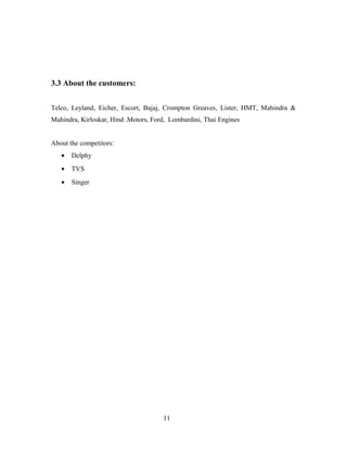 3.3 About the customers:
Telco, Leyland, Eicher, Escort, Bajaj, Crompton Greaves, Lister, HMT, Mahindra &
Mahindra, Kirloskar, Hind .Motors, Ford, Lombardini, Thai Engines
About the competitors:
• Delphy
• TVS
• Singer
11
 