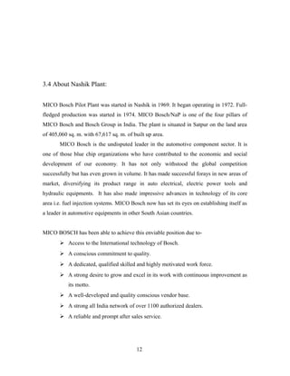 3.4 About Nashik Plant:
MICO Bosch Pilot Plant was started in Nashik in 1969. It began operating in 1972. Full-
fledged production was started in 1974. MICO Bosch/NaP is one of the four pillars of
MICO Bosch and Bosch Group in India. The plant is situated in Satpur on the land area
of 405,060 sq. m. with 67,617 sq. m. of built up area.
MICO Bosch is the undisputed leader in the automotive component sector. It is
one of those blue chip organizations who have contributed to the economic and social
development of our economy. It has not only withstood the global competition
successfully but has even grown in volume. It has made successful forays in new areas of
market, diversifying its product range in auto electrical, electric power tools and
hydraulic equipments. It has also made impressive advances in technology of its core
area i.e. fuel injection systems. MICO Bosch now has set its eyes on establishing itself as
a leader in automotive equipments in other South Asian countries.
MICO BOSCH has been able to achieve this enviable position due to-
 Access to the International technology of Bosch.
 A conscious commitment to quality.
 A dedicated, qualified skilled and highly motivated work force.
 A strong desire to grow and excel in its work with continuous improvement as
its motto.
 A well-developed and quality conscious vendor base.
 A strong all India network of over 1100 authorized dealers.
 A reliable and prompt after sales service.
12
 