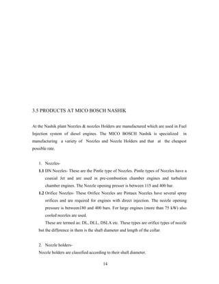 3.5 PRODUCTS AT MICO BOSCH NASHIK
At the Nashik plant Nozzles & nozzles Holders are manufactured which are used in Fuel
Injection system of diesel engines. The MICO BOSCH Nashik is specialized in
manufacturing a variety of Nozzles and Nozzle Holders and that at the cheapest
possible rate.
1. Nozzles-
1.1 DN Nozzles- These are the Pintle type of Nozzles. Pintle types of Nozzles have a
coaxial Jet and are used in pre-combustion chamber engines and turbulent
chamber engines. The Nozzle opening presser is between 115 and 400 bar.
1.2 Orifice Nozzles- These Orifice Nozzles are Pintaux Nozzles have several spray
orifices and are required for engines with direct injection. The nozzle opening
pressure is between180 and 400 bars. For large engines (more than 75 kW) also
cooled nozzles are used.
These are termed as: DL, DLL, DSLA etc. These types are orifice types of nozzle
but the difference in them is the shaft diameter and length of the collar.
2. Nozzle holders-
Nozzle holders are classified according to their shaft diameter.
14
 