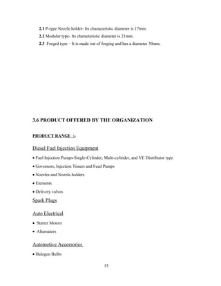 2.1 P-type Nozzle holder- Its characteristic diameter is 17mm.
2.2 Modular type- Its characteristic diameter is 21mm.
2.3 Forged type – It is made out of forging and has a diameter 30mm.
3.6 PRODUCT OFFERED BY THE ORGANIZATION
PRODUCT RANGE :-
Diesel Fuel Injection Equipment
• Fuel Injection Pumps-Single-Cylinder, Multi-cylinder, and VE Distributor type
• Governors, Injection Timers and Feed Pumps
• Nozzles and Nozzle-holders
• Elements
• Delivery valves
Spark Plugs
Auto Electrical
• Starter Motors
• Alternators
Automotive Accessories
• Halogen Bulbs
15
 