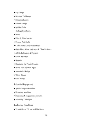 • Fog Lamps
• Stop and Tail Lamps
• Miniature Lamps
• Festoon Lamps
• Ignition Coils
• Voltage Regulators
• Horns
• Filter & Filter Inserts
• Cogged Auto Belts
• Clutch Plates/Cover Assemblies
• Glow Plugs, Glow Indicators & Glow Resistors
• ARAL Lubricants & Coolants
• Shock Absorbers
• Batteries
• Blaupunkt Car Audio Systems
• Diesel Fuel Injection Pipes
• Automotive Relays
• Wiper Blades
• Gear Pumps
Industrial Equipment
• Special Purpose Machines
• Deburring Machines
• Measuring & Inspection Automates
• Assembly Techniques
Packaging Machines
• Vertical Form Fill and seal Machines
16
 