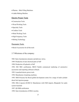 • Pharma – Bttle Filling Machines
• Laddu Making Machine
Electric Power Tools
• Construction Tools
• Wood Working Tools
• Specialty Tools
• Cordless Tools
• Metal Working Tools
• High Frequency Tools
• Bolting Technology
Pneumatic Tools
• Bosch Accessories for all the tools
3.7 Milestones of the company:
!988: Start of production elements and delivery valves.
1989: Production of auto electrical parts at NaP
1990: Production of hydraulic at NaP
1992: ISO 9001 certification, MICO Nashik commenced marketing of automotive
accessories and exporting software to Bosch.
1993: Launched electric power tools
1994: Manufacture of packing machines.
1995: MICO became the Bosch global development centre for a range of multi cylinder
diesel fuel injection pumps.
1996: DSLA injector (EURO I): Manufacture with CKD imports, Blaupunkt Car audio
system launched
1997: QS 9000 certification
1998: Start of production of DSLA nozzles.
17
 