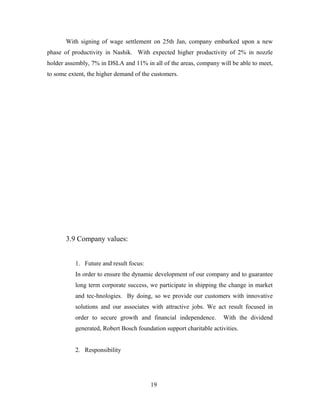 With signing of wage settlement on 25th Jan, company embarked upon a new
phase of productivity in Nashik. With expected higher productivity of 2% in nozzle
holder assembly, 7% in DSLA and 11% in all of the areas, company will be able to meet,
to some extent, the higher demand of the customers.
3.9 Company values:
1. Future and result focus:
In order to ensure the dynamic development of our company and to guarantee
long term corporate success, we participate in shipping the change in market
and tec-hnologies. By doing, so we provide our customers with innovative
solutions and our associates with attractive jobs. We act result focused in
order to secure growth and financial independence. With the dividend
generated, Robert Bosch foundation support charitable activities.
2. Responsibility
19
 