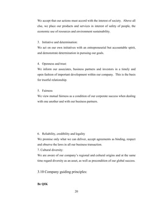 We accept that our actions must accord with the interest of society. Above all
else, we place our products and services in interest of safety of people, the
economic use of resources and environment sustainability.
3. Initiative and determination:
We act on our own initiatives with an entrepreneurial but accountable spirit,
and demonstrate determination in pursuing our goals.
4. Openness and trust:
We inform our associates, business partners and investors in a timely and
open fashion of important development within our company. This is the basis
for trustful relationship.
5. Fairness
We view mutual fairness as a condition of our corporate success when dealing
with one another and with our business partners.
6. Reliability, credibility and legality
We promise only what we can deliver, accept agreements as binding, respect
and observe the laws in all our business transaction.
7. Cultural diversity:
We are aware of our company’s regional and cultural origins and at the same
time regard diversity as an asset, as well as precondition of our global success.
3.10 Company guiding principles:
Be QIK
20
 