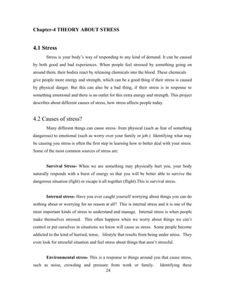 Chapter-4 THEORY ABOUT STRESS
4.1 Stress
Stress is your body’s way of responding to any kind of demand. It can be caused
by both good and bad experiences. When people feel stressed by something going on
around them, their bodies react by releasing chemicals into the blood. These chemicals
give people more energy and strength, which can be a good thing if their stress is caused
by physical danger. But this can also be a bad thing, if their stress is in response to
something emotional and there is no outlet for this extra energy and strength. This project
describes about different causes of stress, how stress affects people today.
4.2 Causes of stress?
Many different things can cause stress- from physical (such as fear of something
dangerous) to emotional (such as worry over your family or job.) Identifying what may
be causing you stress is often the first step in learning how to better deal with your stress.
Some of the most common sources of stress are:
Survival Stress- When we are something may physically hurt you, your body
naturally responds with a burst of energy so that you will be better able to survive the
dangerous situation (fight) or escape it all together (flight).This is survival stress.
Internal stress- Have you ever caught yourself worrying about things you can do
nothing about or worrying for no reason at all? This is internal stress and it is one of the
most important kinds of stress to understand and manage. Internal stress is when people
make themselves stressed. This often happens when we worry about things we can’t
control or put ourselves in situations we know will cause us stress. Some people become
addicted to the kind of hurried, tense, lifestyle that results from being under stress. They
even look for stressful situation and feel stress about things that aren’t stressful.
Environmental stress- This is a response to things around you that cause stress,
such as noise, crowding and pressure from work or family. Identifying these
24
 