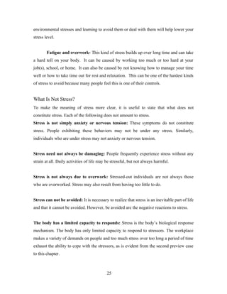 environmental stresses and learning to avoid them or deal with them will help lower your
stress level.
Fatigue and overwork- This kind of stress builds up over long time and can take
a hard toll on your body. It can be caused by working too much or too hard at your
job(s), school, or home. It can also be caused by not knowing how to manage your time
well or how to take time out for rest and relaxation. This can be one of the hardest kinds
of stress to avoid because many people feel this is one of their controls.
What Is Not Stress?
To make the meaning of stress more clear, it is useful to state that what does not
constitute stress. Each of the following does not amount to stress.
Stress is not simply anxiety or nervous tension: These symptoms do not constitute
stress. People exhibiting these behaviors may not be under any stress. Similarly,
individuals who are under stress may not anxiety or nervous tension.
Stress need not always be damaging: People frequently experience stress without any
strain at all. Daily activities of life may be stressful, but not always harmful.
Stress is not always due to overwork: Stressed-out individuals are not always those
who are overworked. Stress may also result from having too little to do.
Stress can not be avoided: It is necessary to realize that stress is an inevitable part of life
and that it cannot be avoided. However, be avoided are the negative reactions to stress.
The body has a limited capacity to responds: Stress is the body’s biological response
mechanism. The body has only limited capacity to respond to stressors. The workplace
makes a variety of demands on people and too much stress over too long a period of time
exhaust the ability to cope with the stressors, as is evident from the second preview case
to this chapter.
25
 
